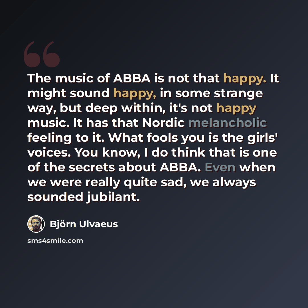 “The music of ABBA is not that happy. It might sound happy, in some strange way, but deep within, it's not happy music. It has that Nordic melancholic feeling to it. What fools you is the girls' voices. You know, I do think that is one of the secrets about ABBA. Even when we were really quite sad…” quote by Bjorn Ulvaeus