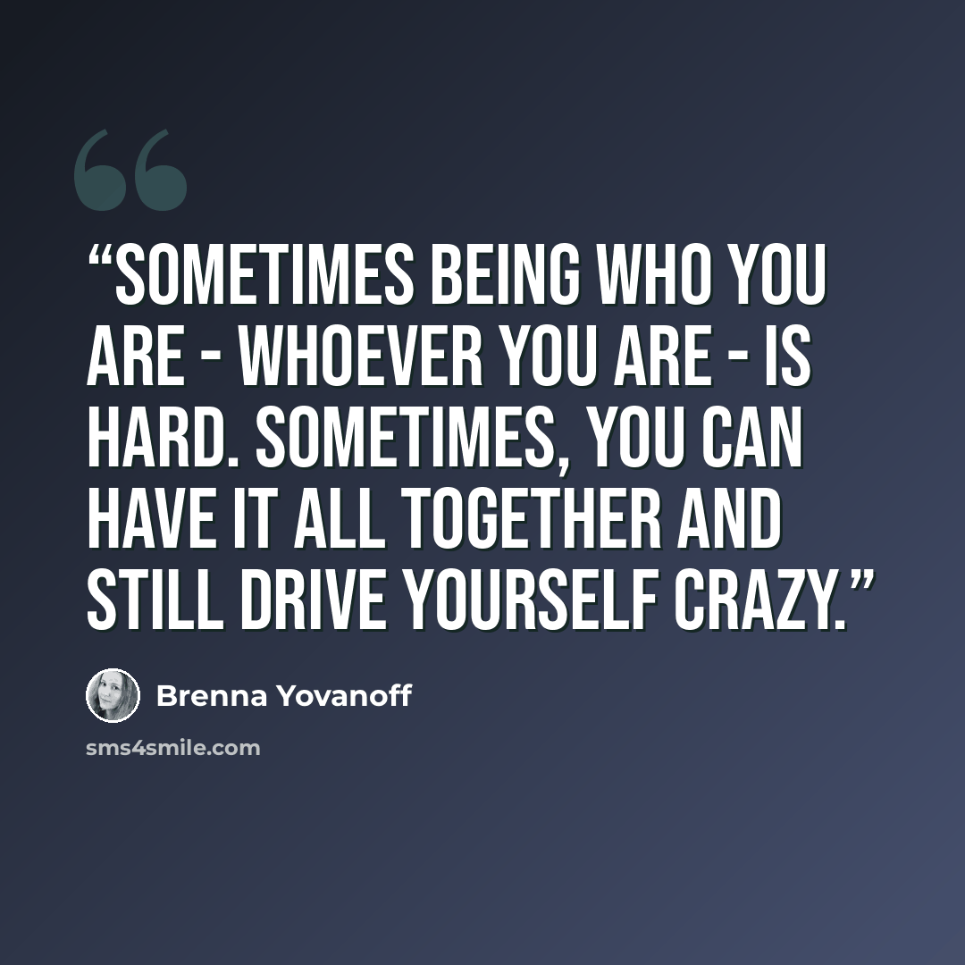 “Sometimes being who you are - whoever you are - is hard. Sometimes, you can have it all together and still drive yourself crazy.” quote by Brenna Yovanoff