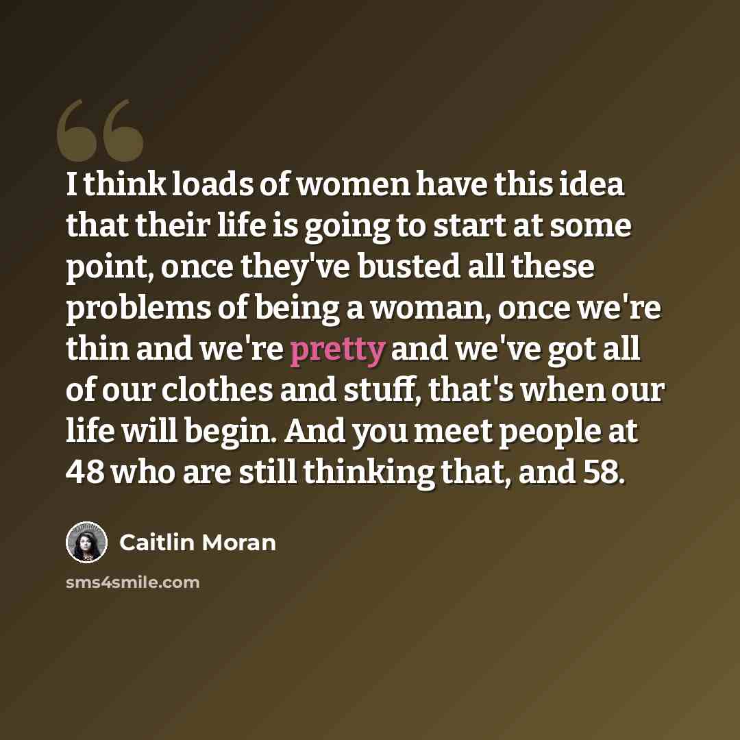 “I think loads of women have this idea that their life is going to start at some point, once they've busted all these problems of being a woman, once we're thin and we're pretty and we've got all of our clothes and stuff, that's when our life will begin. And you meet people at 48 who are still…” quote by Caitlin Moran