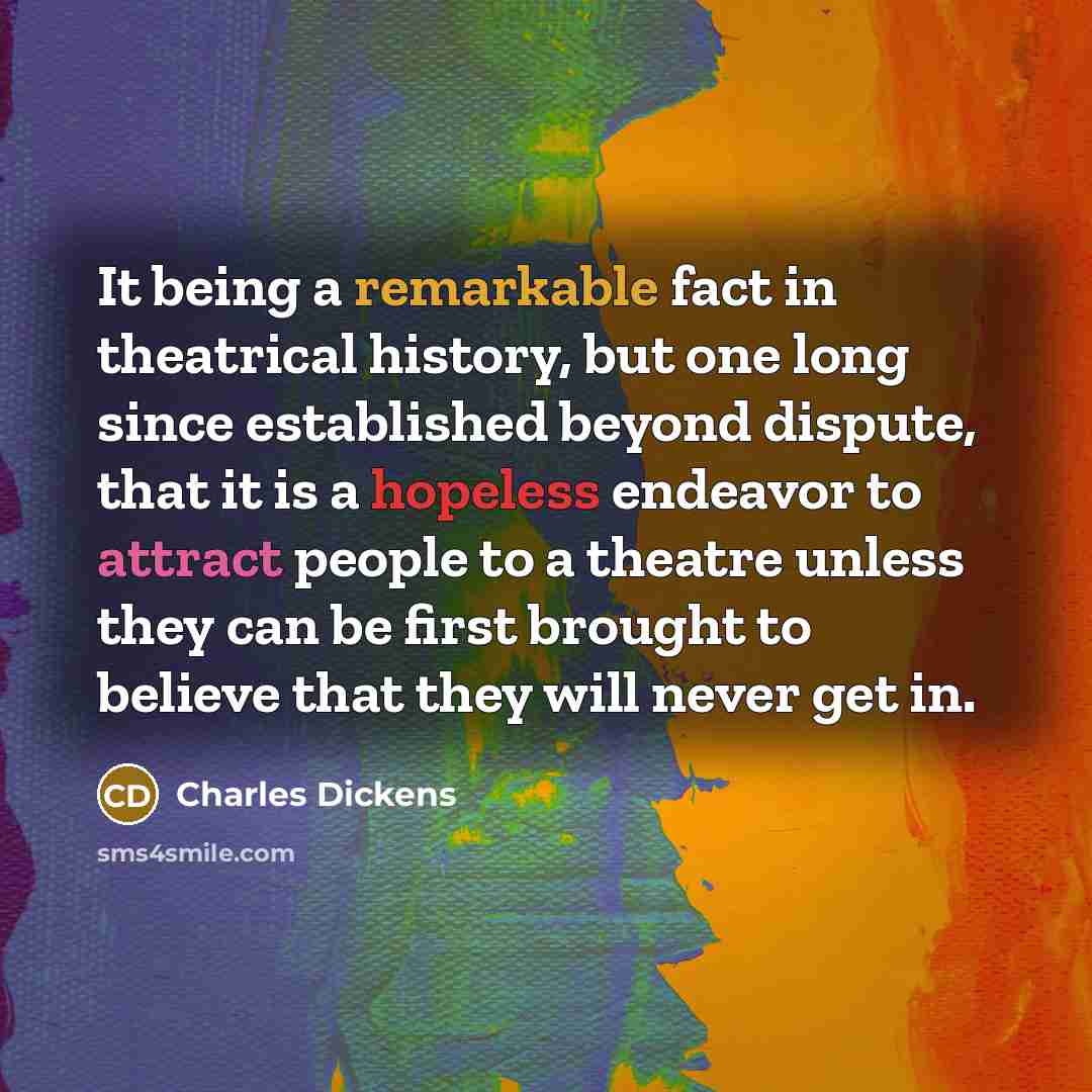 “It being a remarkable fact in theatrical history, but one long since established beyond dispute, that it is a hopeless endeavor to attract people to a theatre unless they can be first brought to believe that they will never get in.” quote by Charles Dickens
