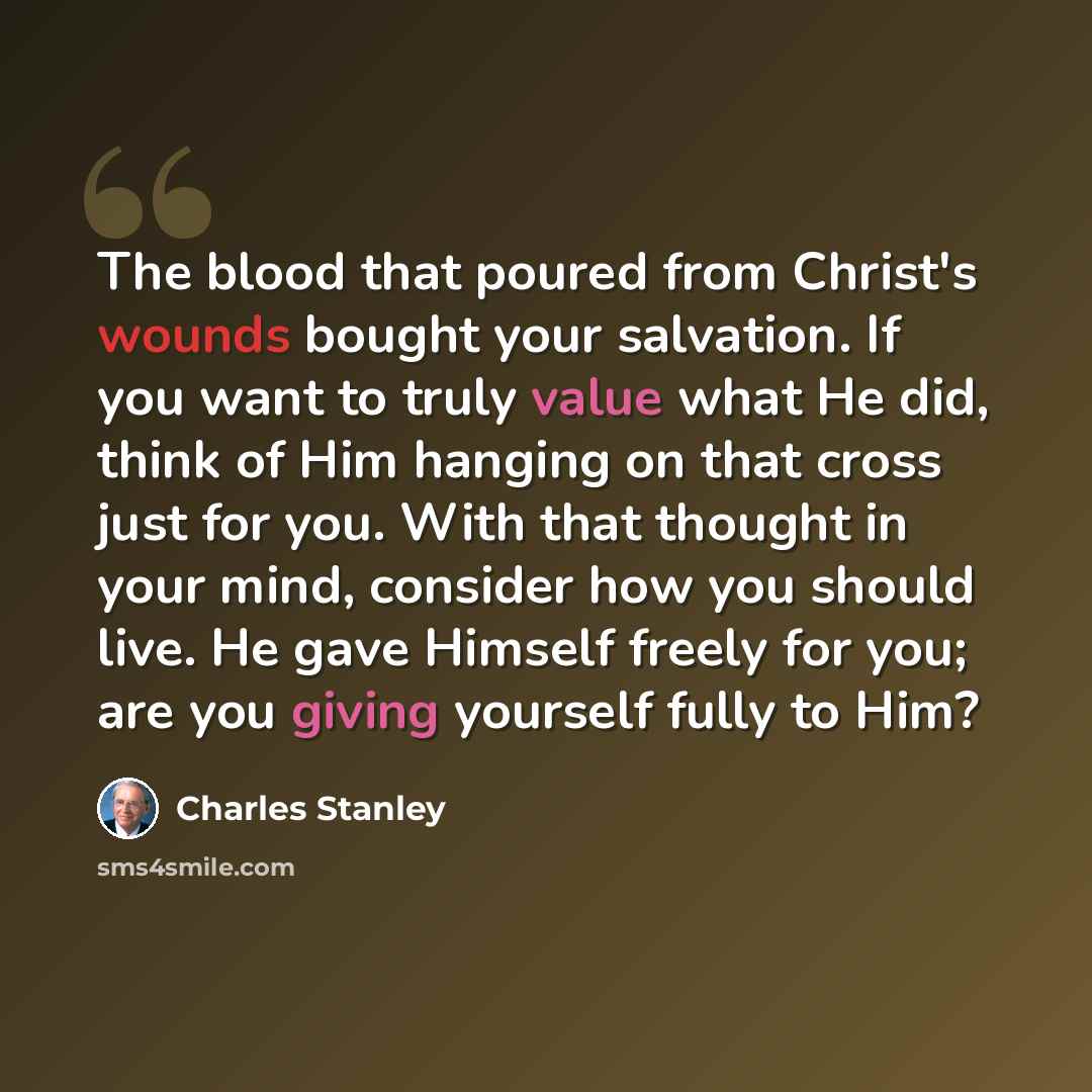 “The blood that poured from Christ's wounds bought your salvation. If you want to truly value what He did, think of Him hanging on that cross just for you. With that thought in your mind, consider how you should live. He gave Himself freely for you; are you giving yourself fully to Him?” quote by Charles Stanley