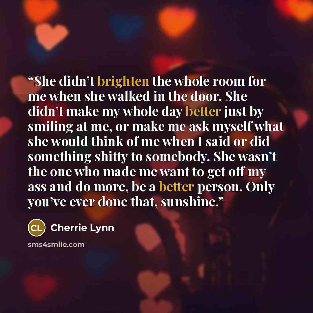 “She didn’t brighten the whole room for me when she walked in the door. She didn’t make my whole day better just by smiling at me, or make me ask myself what she would think of me when I said or did something shitty to somebody. She wasn’t the one who made me want to get off my ass and do more, be…” quote by Cherrie Lynn