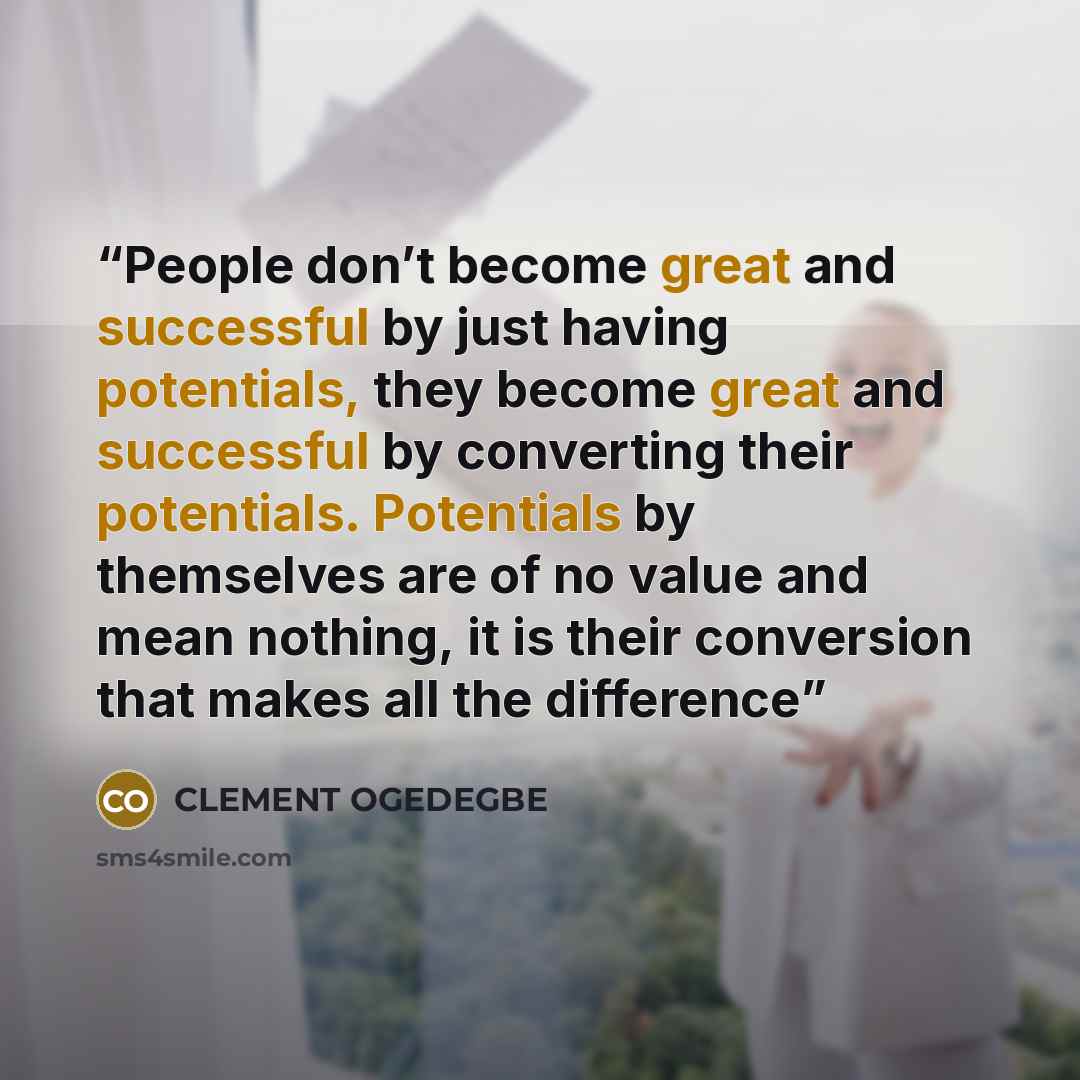 “People don’t become great and successful by just having potentials, they become great and successful by converting their potentials. Potentials by themselves are of no value and mean nothing, it is their conversion that makes all the difference” quote by CLEMENT OGEDEGBE