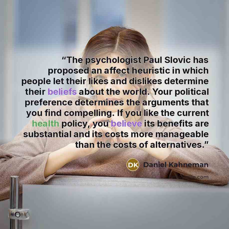 “The psychologist Paul Slovic has proposed an affect heuristic in which people let their likes and dislikes determine their beliefs about the world. Your political preference determines the arguments that you find compelling. If you like the current health policy, you believe its benefits are…” quote by Daniel Kahneman