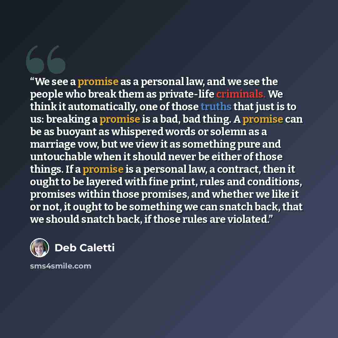 “We see a promise as a personal law, and we see the people who break them as private-life criminals. We think it automatically, one of those truths that just is to us: breaking a promise is a bad, bad thing. A promise can be as buoyant as whispered words or solemn as a marriage vow, but we view it…” quote by Deb Caletti