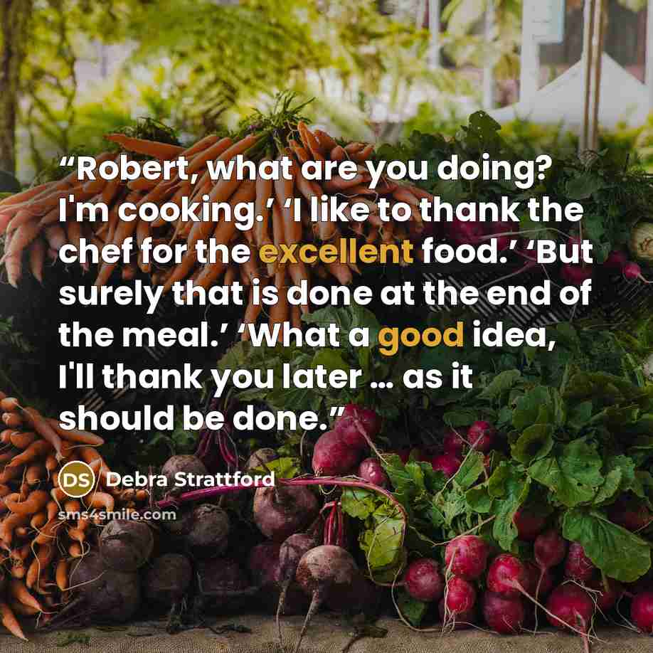 “Robert, what are you doing? I'm cooking.’ ‘I like to thank the chef for the excellent food.’ ‘But surely that is done at the end of the meal.’ ‘What a good idea, I'll thank you later … as it should be done.” quote by Debra Strattford