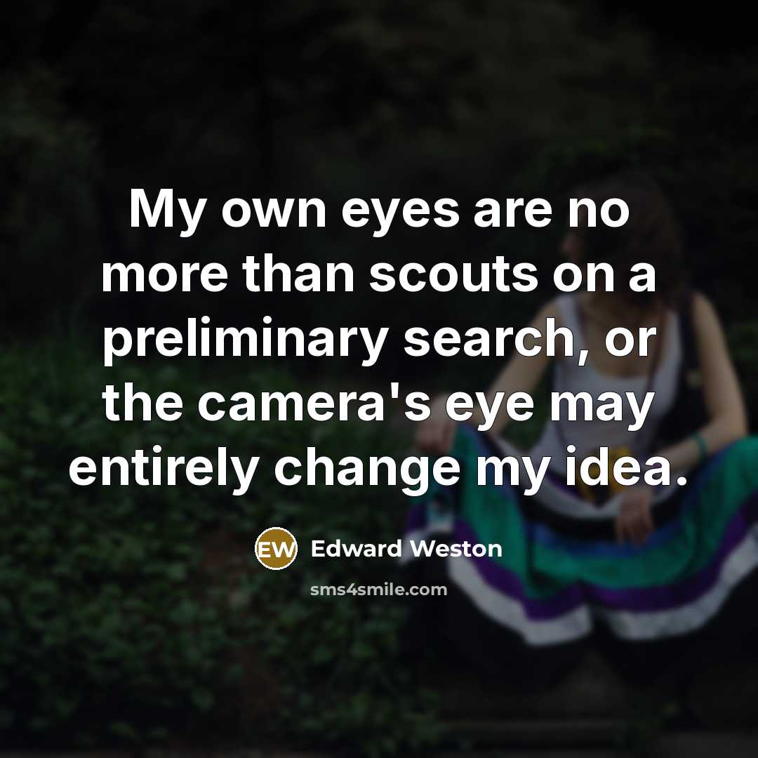 “My own eyes are no more than scouts on a preliminary search, or the camera's eye may entirely change my idea.” quote by Edward Weston