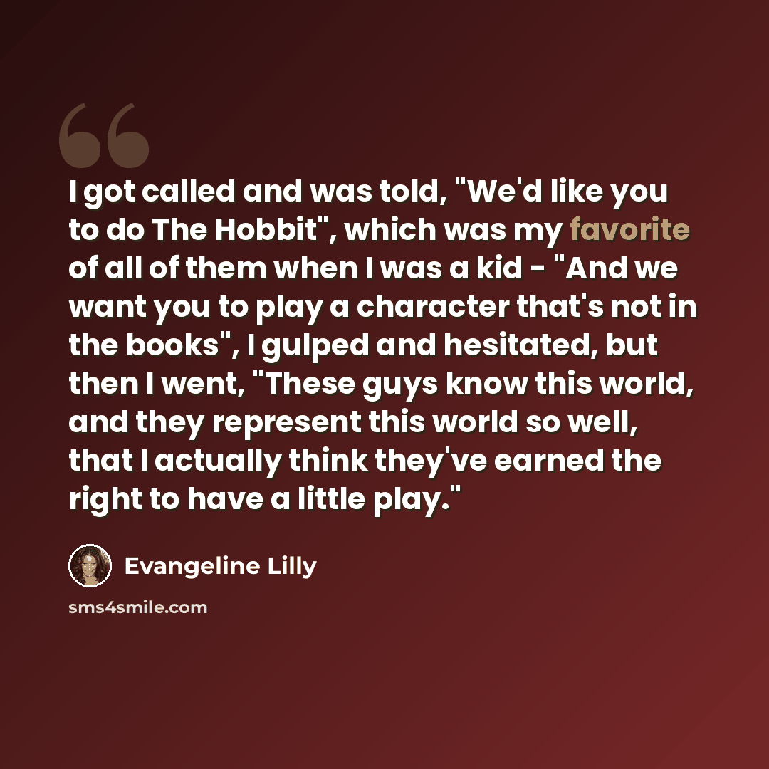 “I got called and was told, "We'd like you to do The Hobbit", which was my favorite of all of them when I was a kid - "And we want you to play a character that's not in the books", I gulped and hesitated, but then I went, "These guys know this world, and they represent this world so well, that I…” quote by Evangeline Lilly