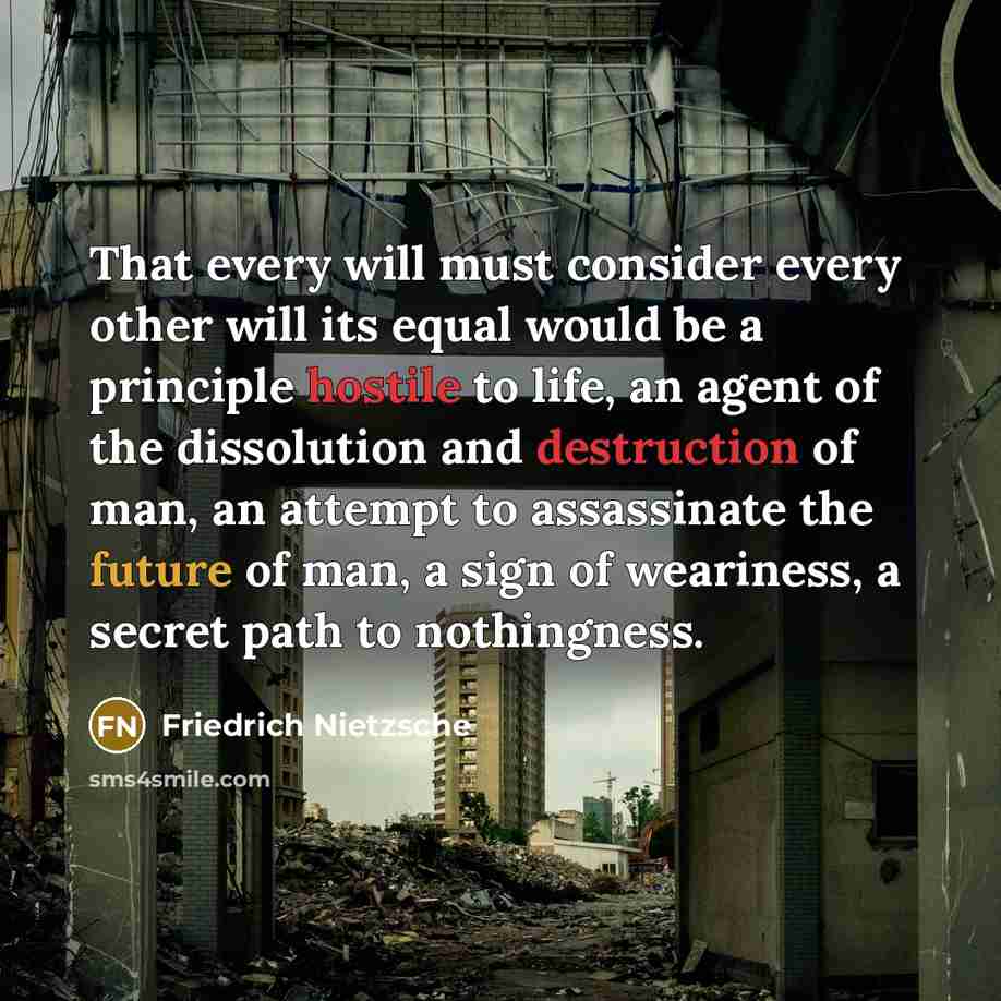 “That every will must consider every other will its equal would be a principle hostile to life, an agent of the dissolution and destruction of man, an attempt to assassinate the future of man, a sign of weariness, a secret path to nothingness.” quote by Friedrich Nietzsche