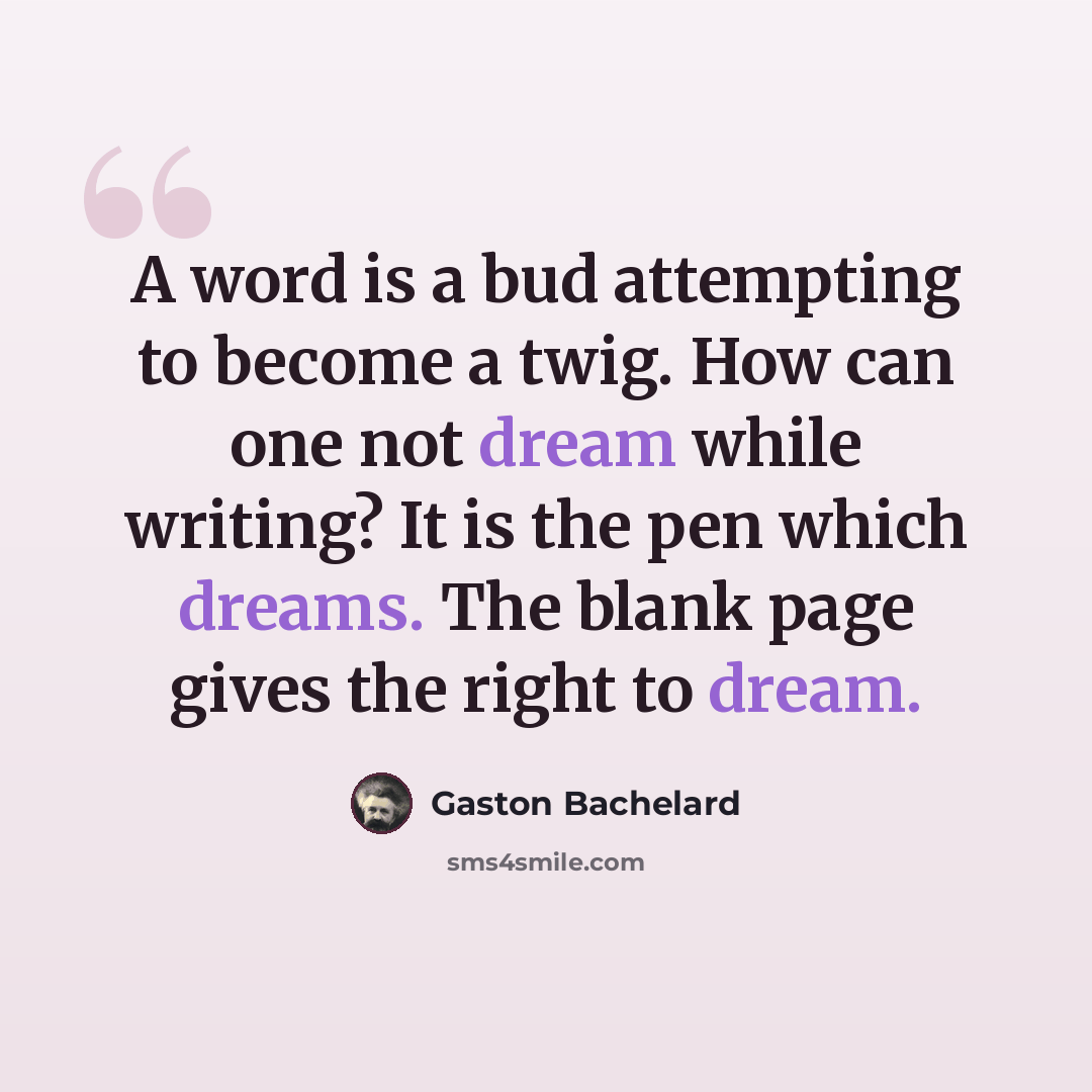 “A word is a bud attempting to become a twig. How can one not dream while writing? It is the pen which dreams. The blank page gives the right to dream.” quote by Gaston Bachelard