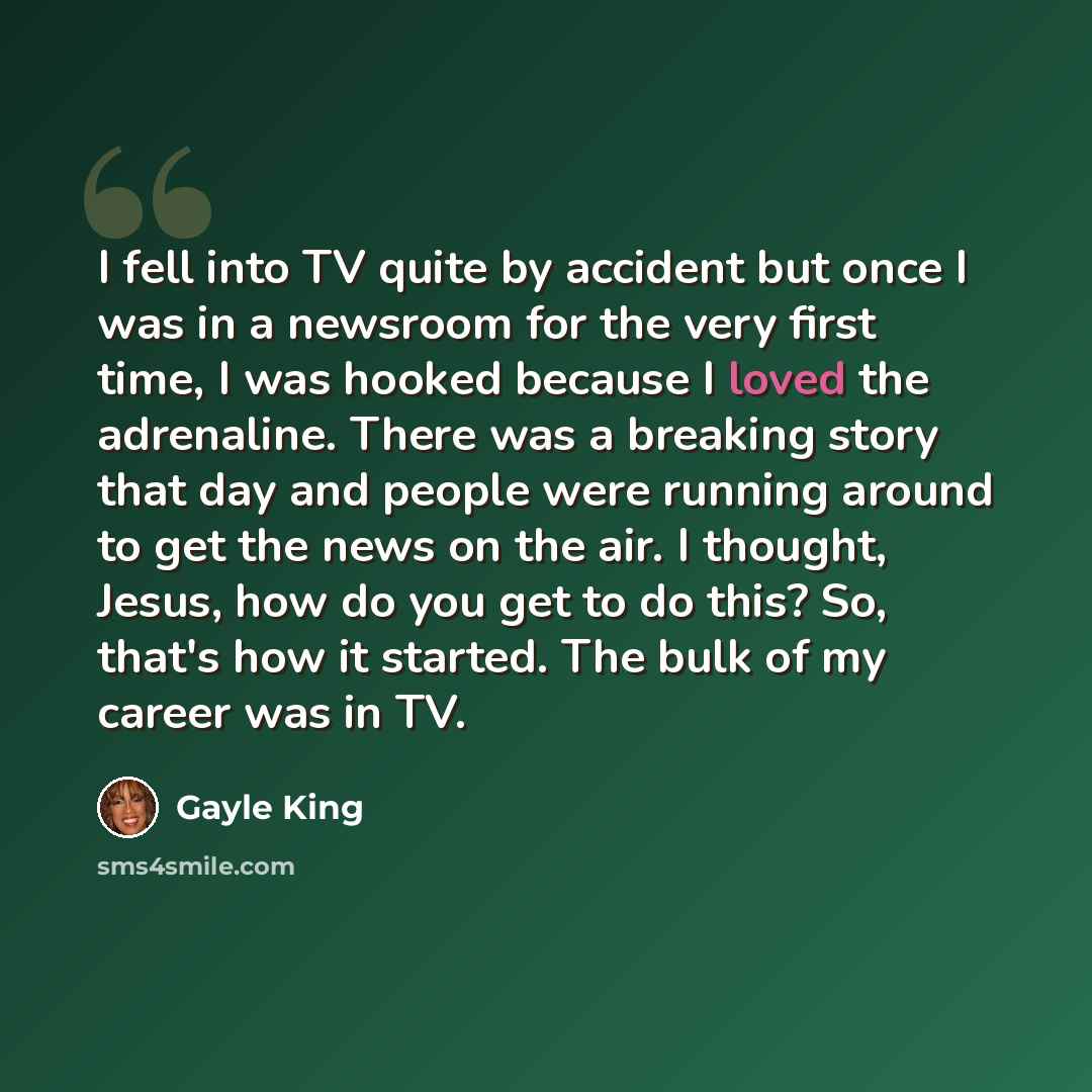 “I fell into TV quite by accident but once I was in a newsroom for the very first time, I was hooked because I loved the adrenaline. There was a breaking story that day and people were running around to get the news on the air. I thought, Jesus, how do you get to do this? So, that's how it started…” quote by Gayle King