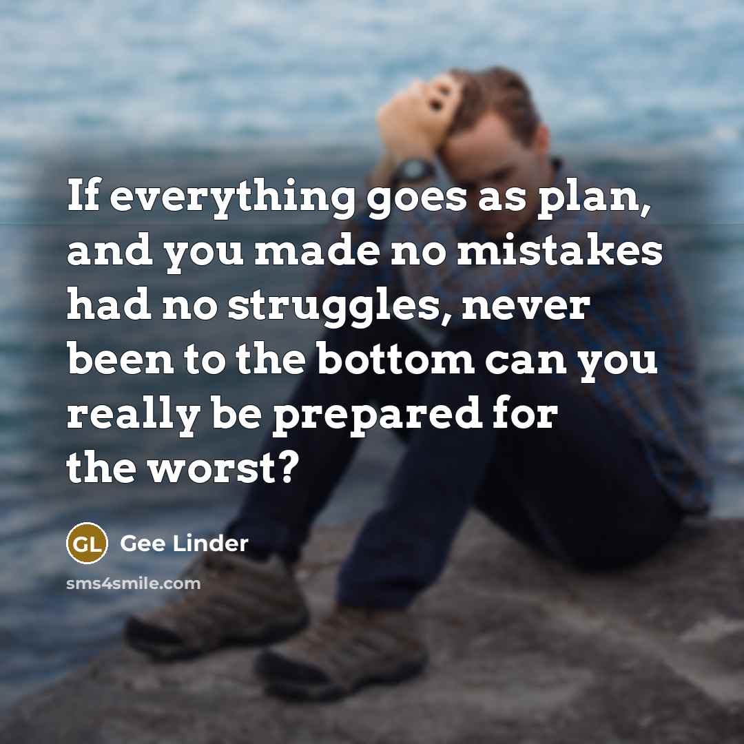 “If everything goes as plan, and you made no mistakes had no struggles, never been to the bottom can you really be prepared for the worst?” quote by Gee Linder