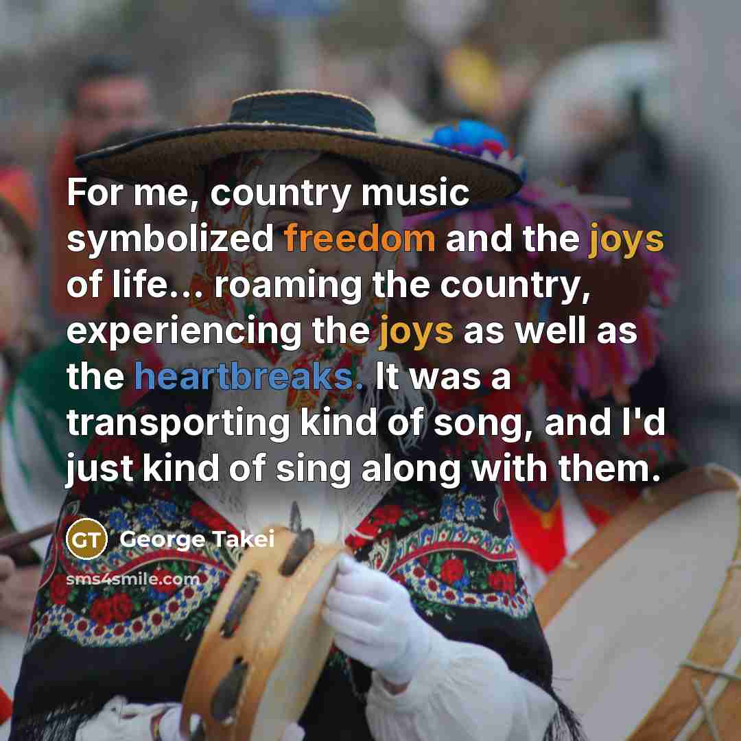 “For me, country music symbolized freedom and the joys of life... roaming the country, experiencing the joys as well as the heartbreaks. It was a transporting kind of song, and I'd just kind of sing along with them.” quote by George Takei