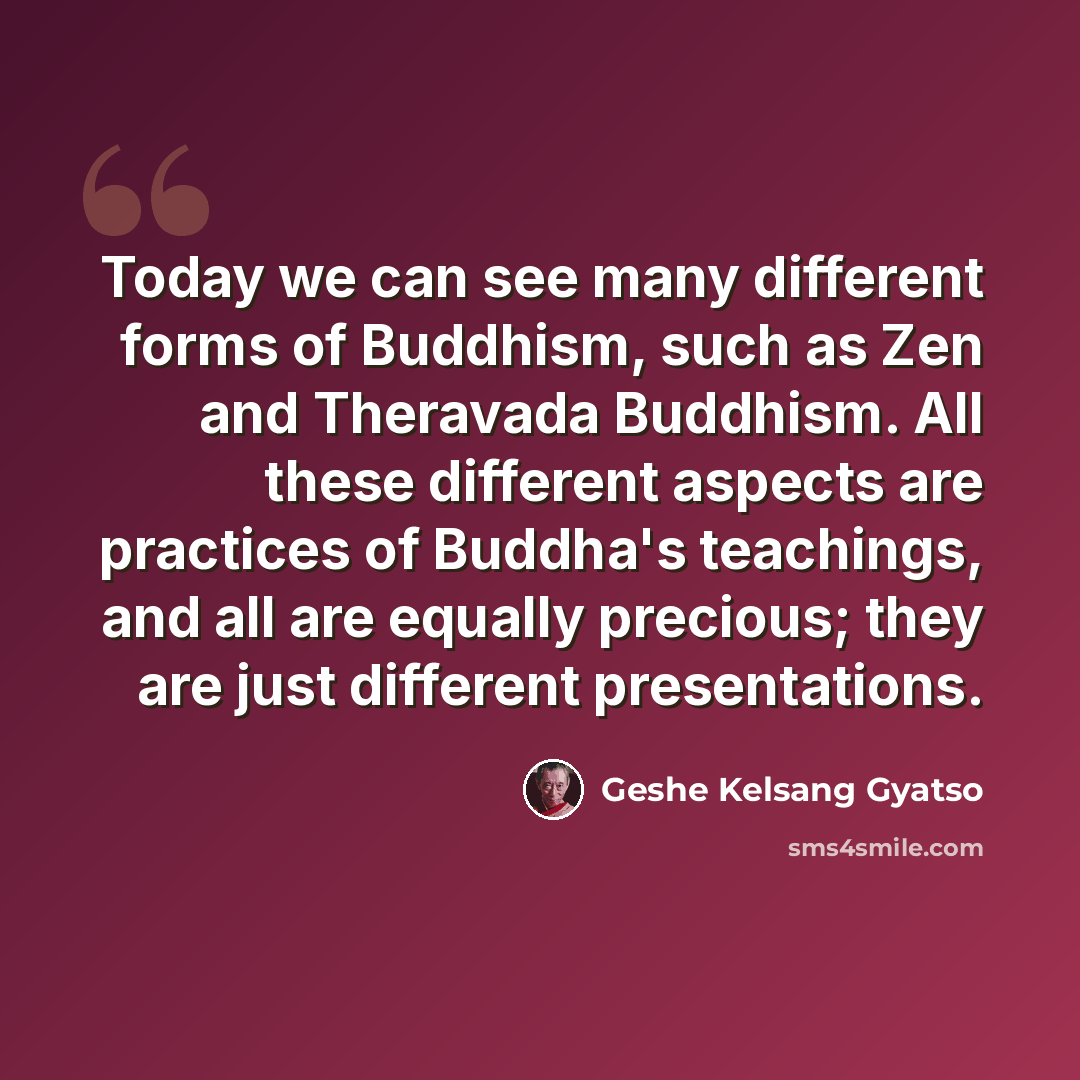 “Today we can see many different forms of Buddhism, such as Zen and Theravada Buddhism. All these different aspects are practices of Buddha's teachings, and all are equally precious; they are just different presentations.” quote by Geshe Kelsang Gyatso