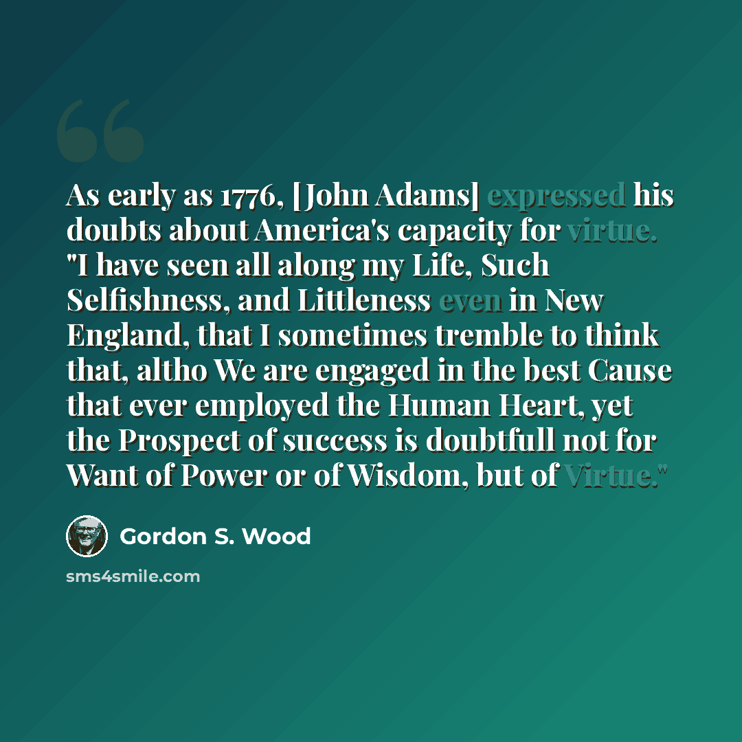 “As early as 1776, [John Adams] expressed his doubts about America's capacity for virtue. "I have seen all along my Life, Such Selfishness, and Littleness even in New England, that I sometimes tremble to think that, altho We are engaged in the best Cause that ever employed the Human Heart, yet the…” quote by Gordon S. Wood