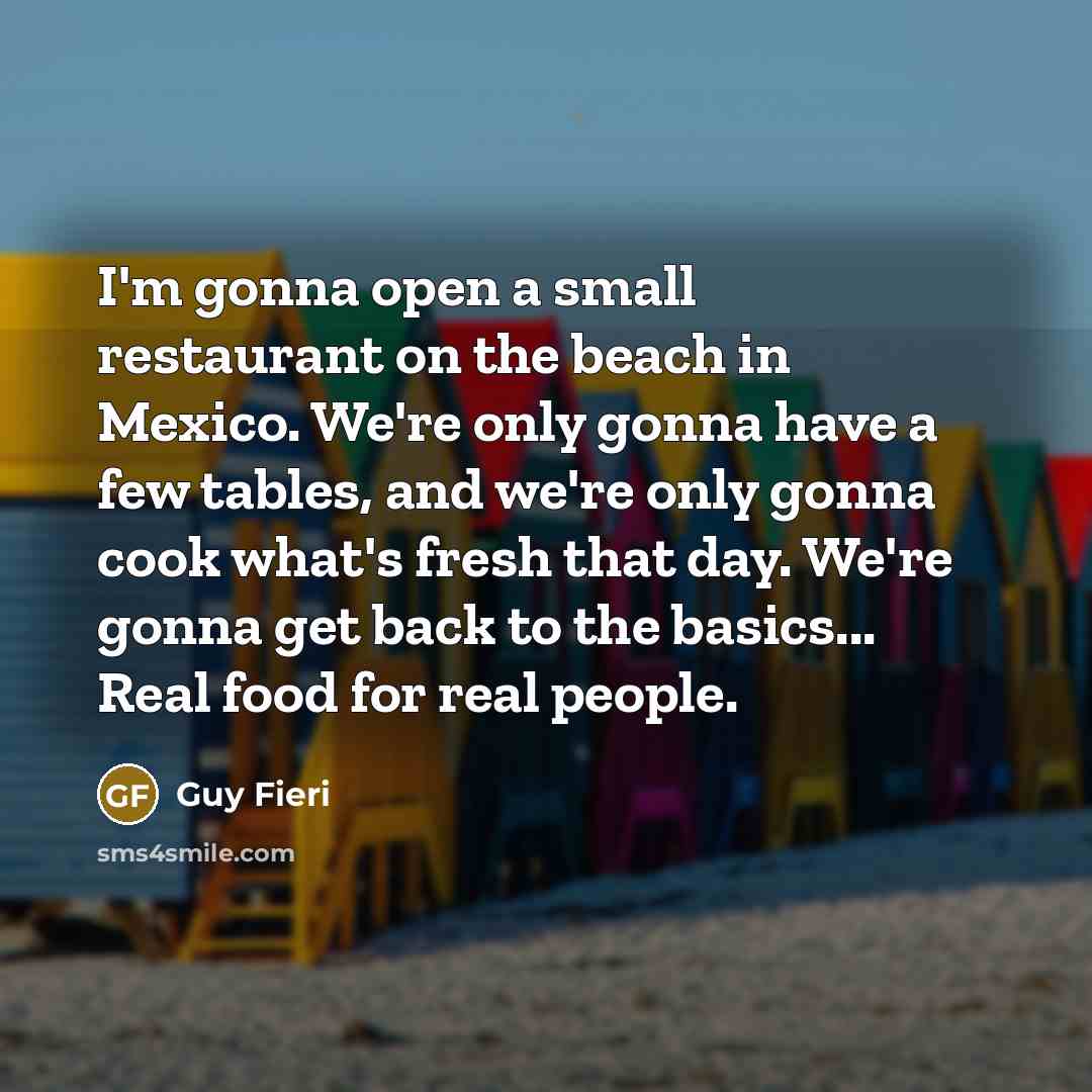 “I'm gonna open a small restaurant on the beach in Mexico. We're only gonna have a few tables, and we're only gonna cook what's fresh that day. We're gonna get back to the basics... Real food for real people.” quote by Guy Fieri