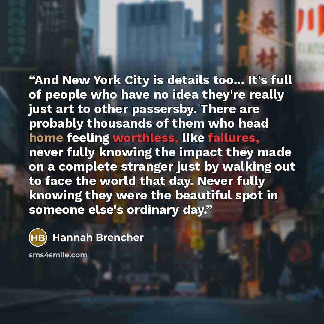 “And New York City is details too... It's full of people who have no idea they're really just art to other passersby. There are probably thousands of them who head home feeling worthless, like failures, never fully knowing the impact they made on a complete stranger just by walking out to face the…” quote by Hannah Brencher