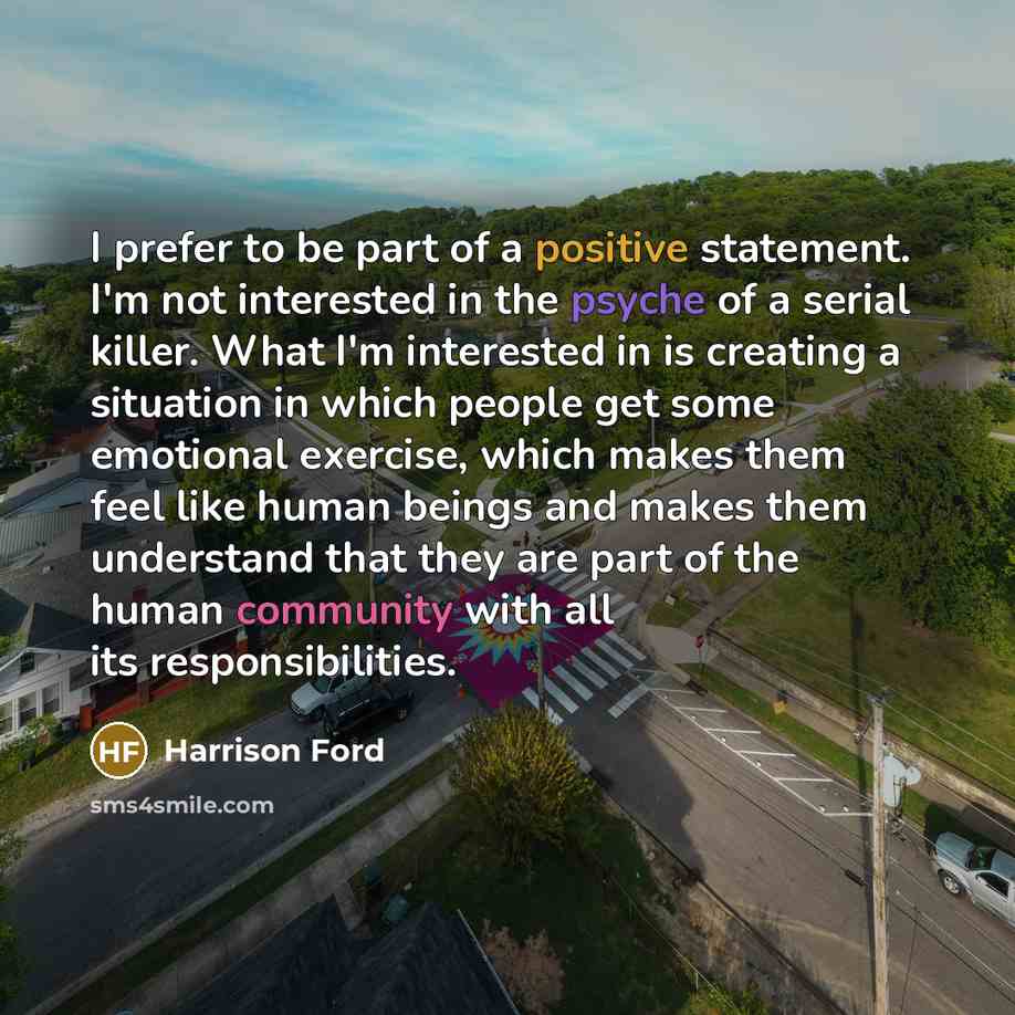 “I prefer to be part of a positive statement. I'm not interested in the psyche of a serial killer. What I'm interested in is creating a situation in which people get some emotional exercise, which makes them feel like human beings and makes them understand that they are part of the human community…” quote by Harrison Ford