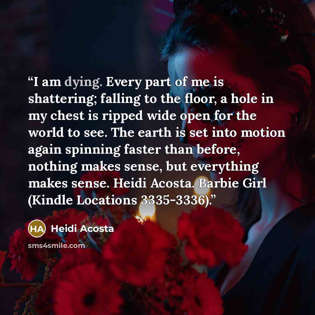 “I am dying. Every part of me is shattering; falling to the floor, a hole in my chest is ripped wide open for the world to see. The earth is set into motion again spinning faster than before, nothing makes sense, but everything makes sense. Heidi Acosta. Barbie Girl (Kindle Locations 3335-3336).” quote by Heidi Acosta