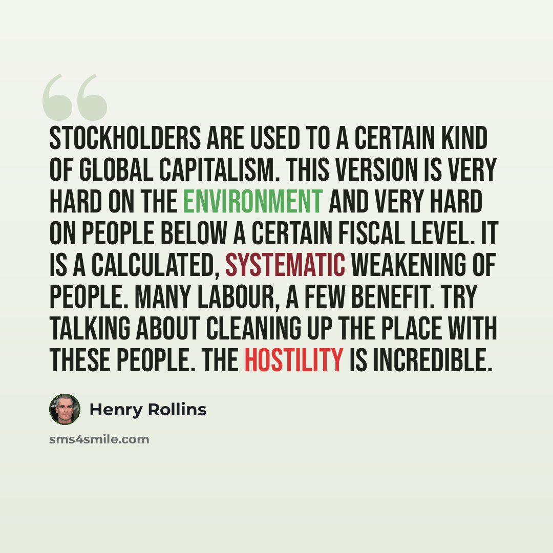 “Stockholders are used to a certain kind of global capitalism. This version is very hard on the environment and very hard on people below a certain fiscal level. It is a calculated, systematic weakening of people. Many labour, a few benefit. Try talking about cleaning up the place with these…” quote by Henry Rollins