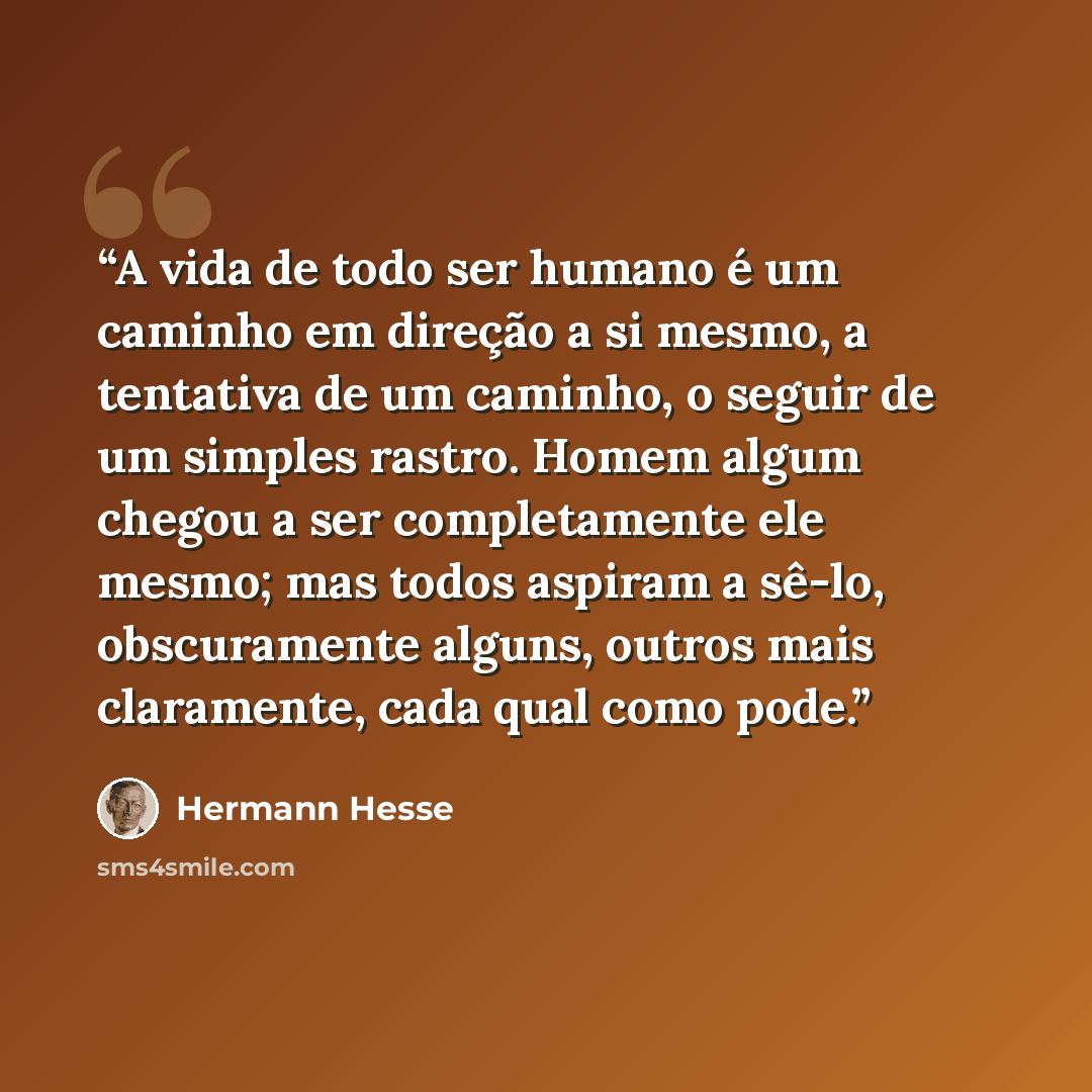 “A vida de todo ser humano é um caminho em direção a si mesmo, a tentativa de um caminho, o seguir de um simples rastro. Homem algum chegou a ser completamente ele mesmo; mas todos aspiram a sê-lo, obscuramente alguns, outros mais claramente, cada qual como pode.” quote by Hermann Hesse