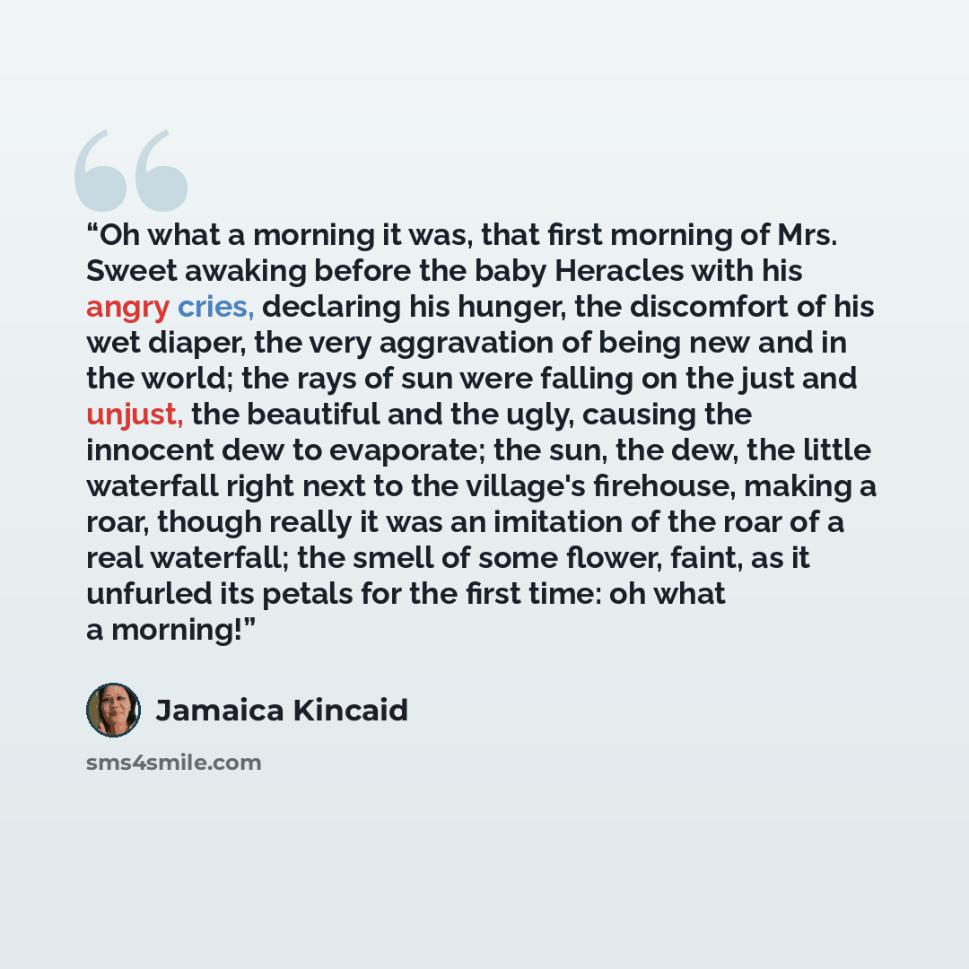 “Oh what a morning it was, that first morning of Mrs. Sweet awaking before the baby Heracles with his angry cries, declaring his hunger, the discomfort of his wet diaper, the very aggravation of being new and in the world; the rays of sun were falling on the just and unjust, the beautiful and the…” quote by Jamaica Kincaid