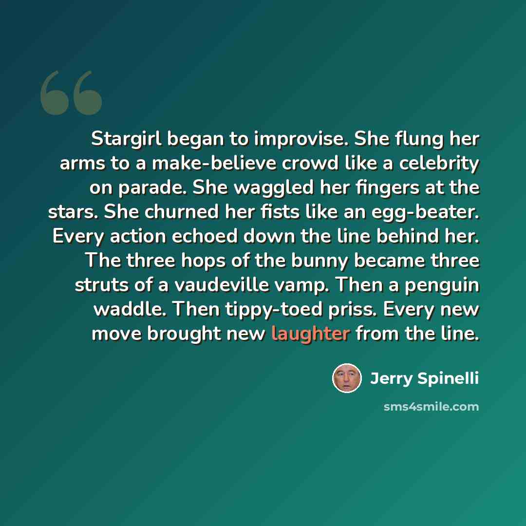 “Stargirl began to improvise. She flung her arms to a make-believe crowd like a celebrity on parade. She waggled her fingers at the stars. She churned her fists like an egg-beater. Every action echoed down the line behind her. The three hops of the bunny became three struts of a vaudeville vamp…” quote by Jerry Spinelli