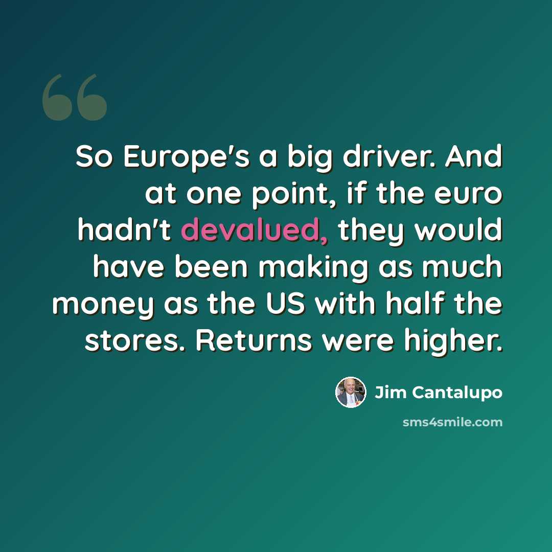 “So Europe's a big driver. And at one point, if the euro hadn't devalued, they would have been making as much money as the US with half the stores. Returns were higher.” quote by Jim Cantalupo