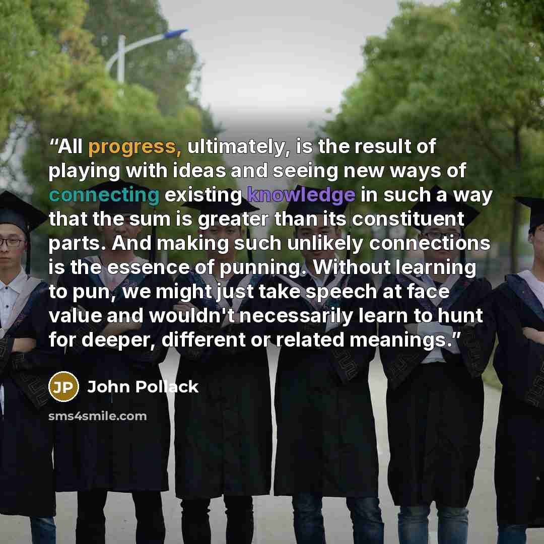 “All progress, ultimately, is the result of playing with ideas and seeing new ways of connecting existing knowledge in such a way that the sum is greater than its constituent parts. And making such unlikely connections is the essence of punning. Without learning to pun, we might just take speech at…” quote by John Pollack