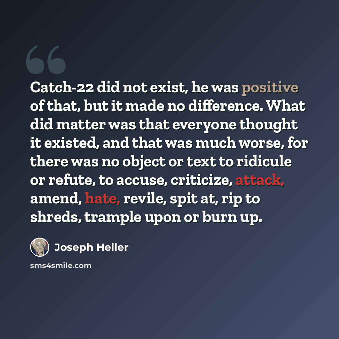 “Catch-22 did not exist, he was positive of that, but it made no difference. What did matter was that everyone thought it existed, and that was much worse, for there was no object or text to ridicule or refute, to accuse, criticize, attack, amend, hate, revile, spit at, rip to shreds, trample upon…” quote by Joseph Heller