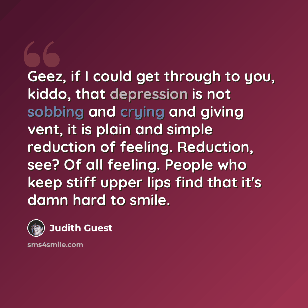 “Geez, if I could get through to you, kiddo, that depression is not sobbing and crying and giving vent, it is plain and simple reduction of feeling. Reduction, see? Of all feeling. People who keep stiff upper lips find that it's damn hard to smile.” quote by Judith Guest