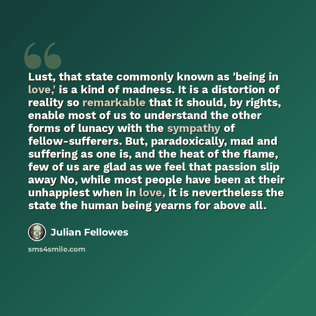 “Lust, that state commonly known as 'being in love,' is a kind of madness. It is a distortion of reality so remarkable that it should, by rights, enable most of us to understand the other forms of lunacy with the sympathy of fellow-sufferers. But, paradoxically, mad and suffering as one is, and the…” quote by Julian Fellowes
