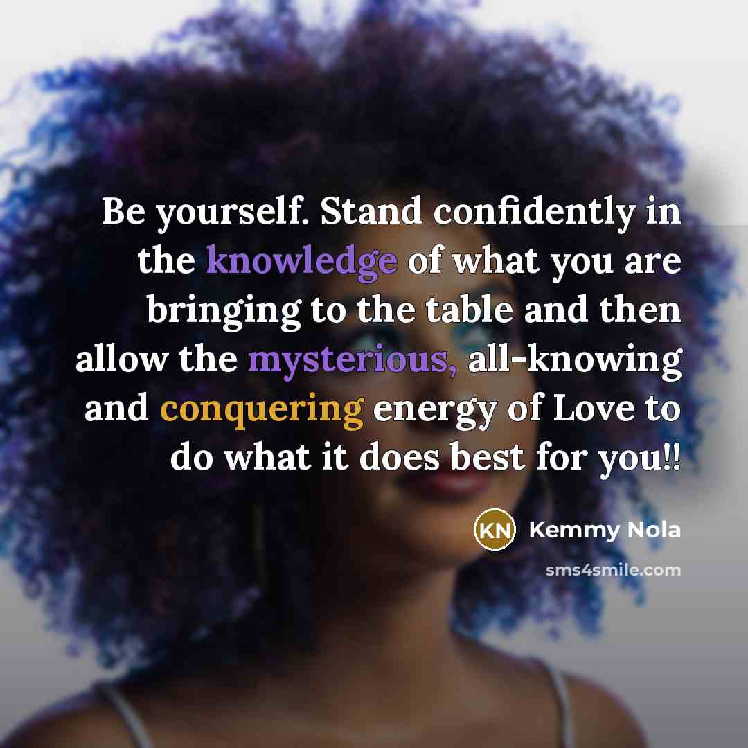 “Be yourself. Stand confidently in the knowledge of what you are bringing to the table and then allow the mysterious, all-knowing and conquering energy of Love to do what it does best for you!!” quote by Kemmy Nola