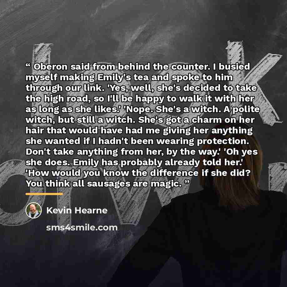 “Oberon said from behind the counter. I busied myself making Emily's tea and spoke to him through our link. 'Yes, well, she's decided to take the high road, so I'll be happy to walk it with her as long as she likes.' 'Nope. She's a witch. A polite witch, but still a witch. She's got a charm on her…” quote by Kevin Hearne