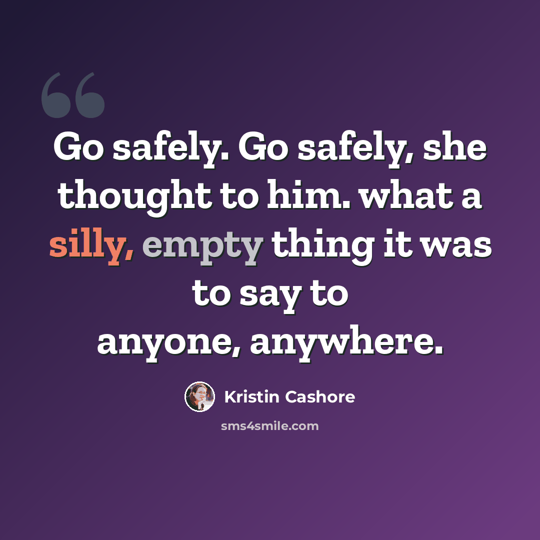 “Go safely. Go safely, she thought to him. what a silly, empty thing it was to say to anyone, anywhere.” quote by Kristin Cashore