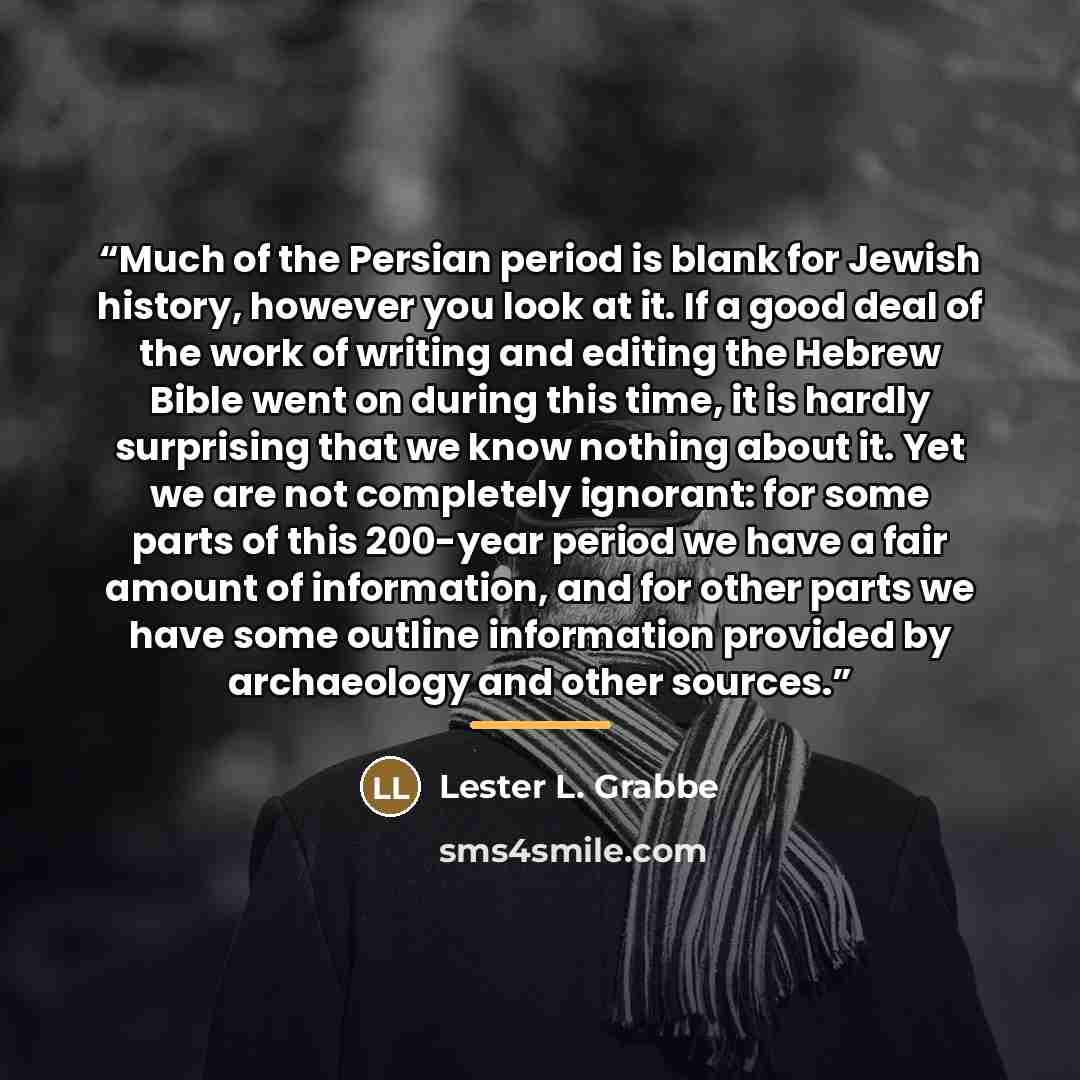 “Much of the Persian period is blank for Jewish history, however you look at it. If a good deal of the work of writing and editing the Hebrew Bible went on during this time, it is hardly surprising that we know nothing about it. Yet we are not completely ignorant: for some parts of this 200-year…” quote by Lester L. Grabbe