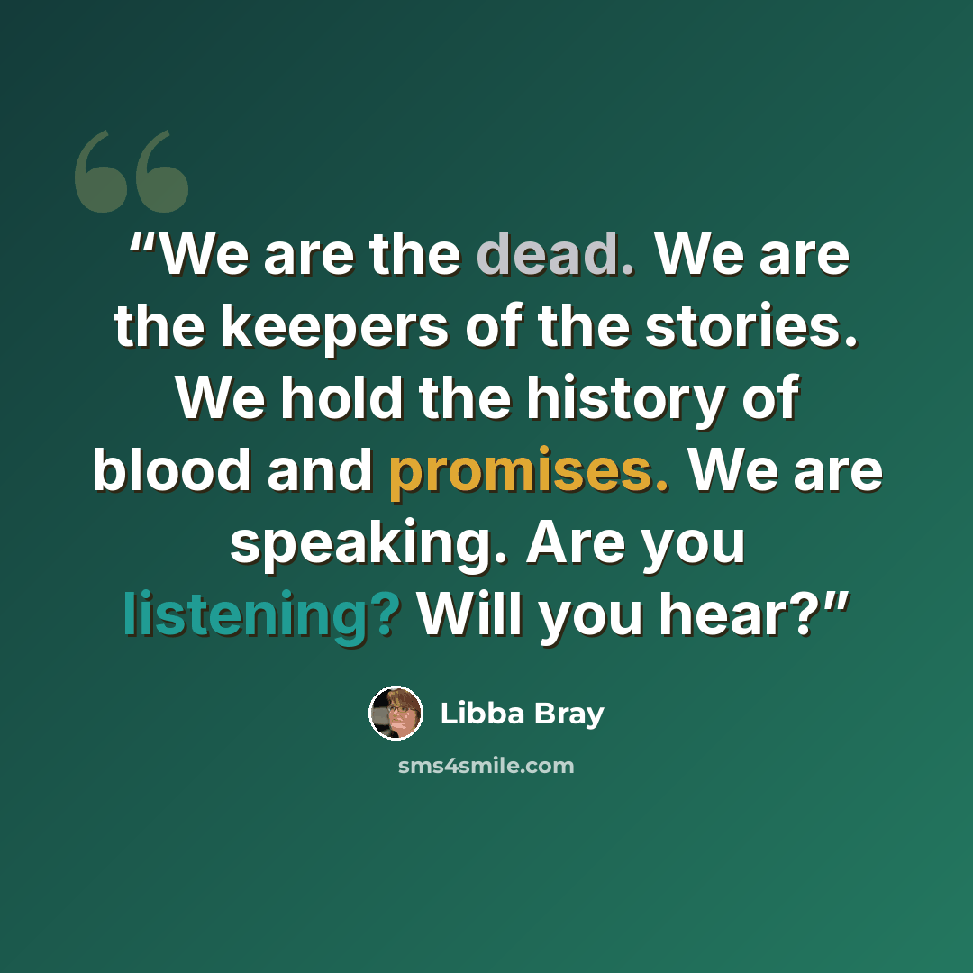 “We are the dead. We are the keepers of the stories. We hold the history of blood and promises. We are speaking. Are you listening? Will you hear?” quote by Libba Bray
