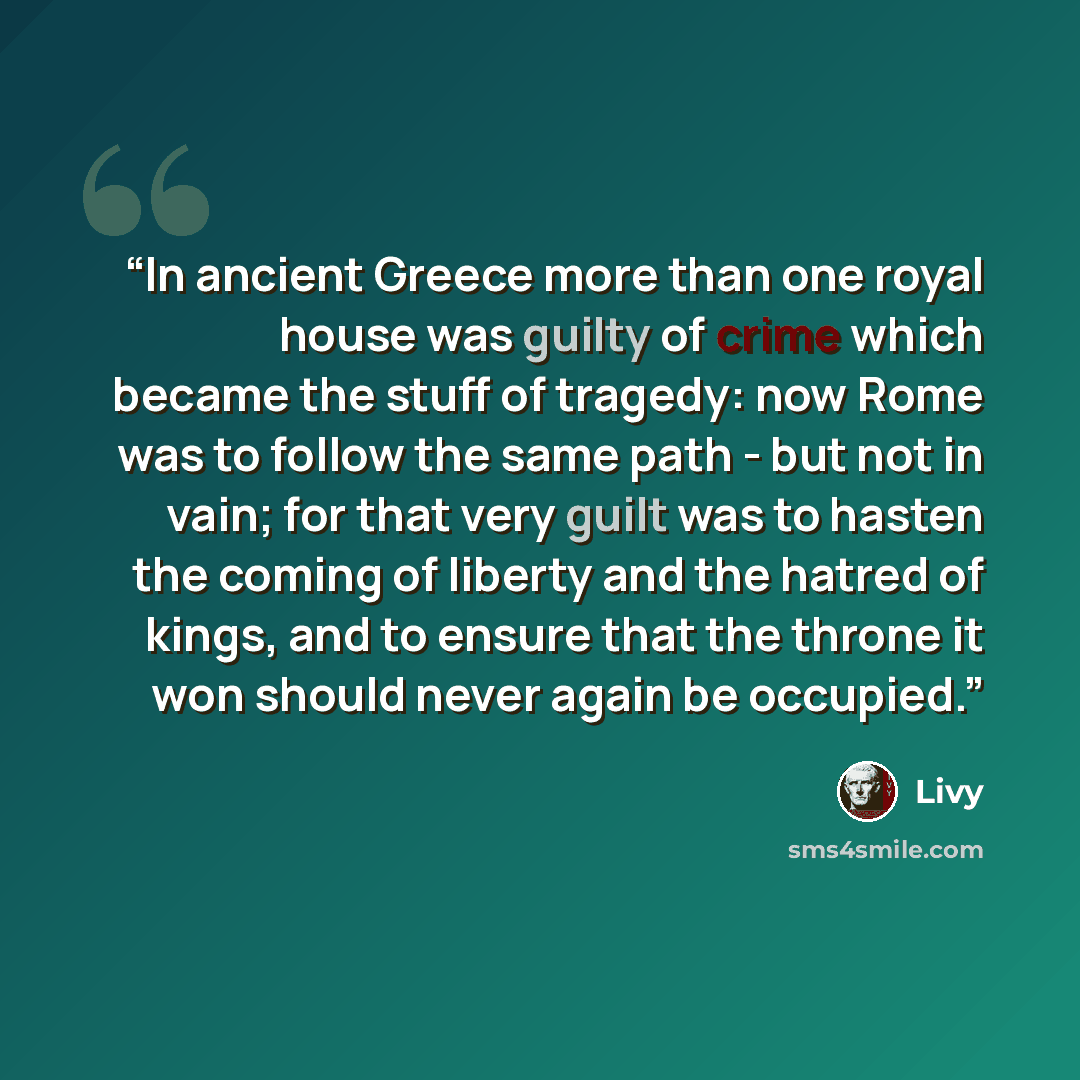 “In ancient Greece more than one royal house was guilty of crime which became the stuff of tragedy: now Rome was to follow the same path - but not in vain; for that very guilt was to hasten the coming of liberty and the hatred of kings, and to ensure that the throne it won should never again be…” quote by Livy