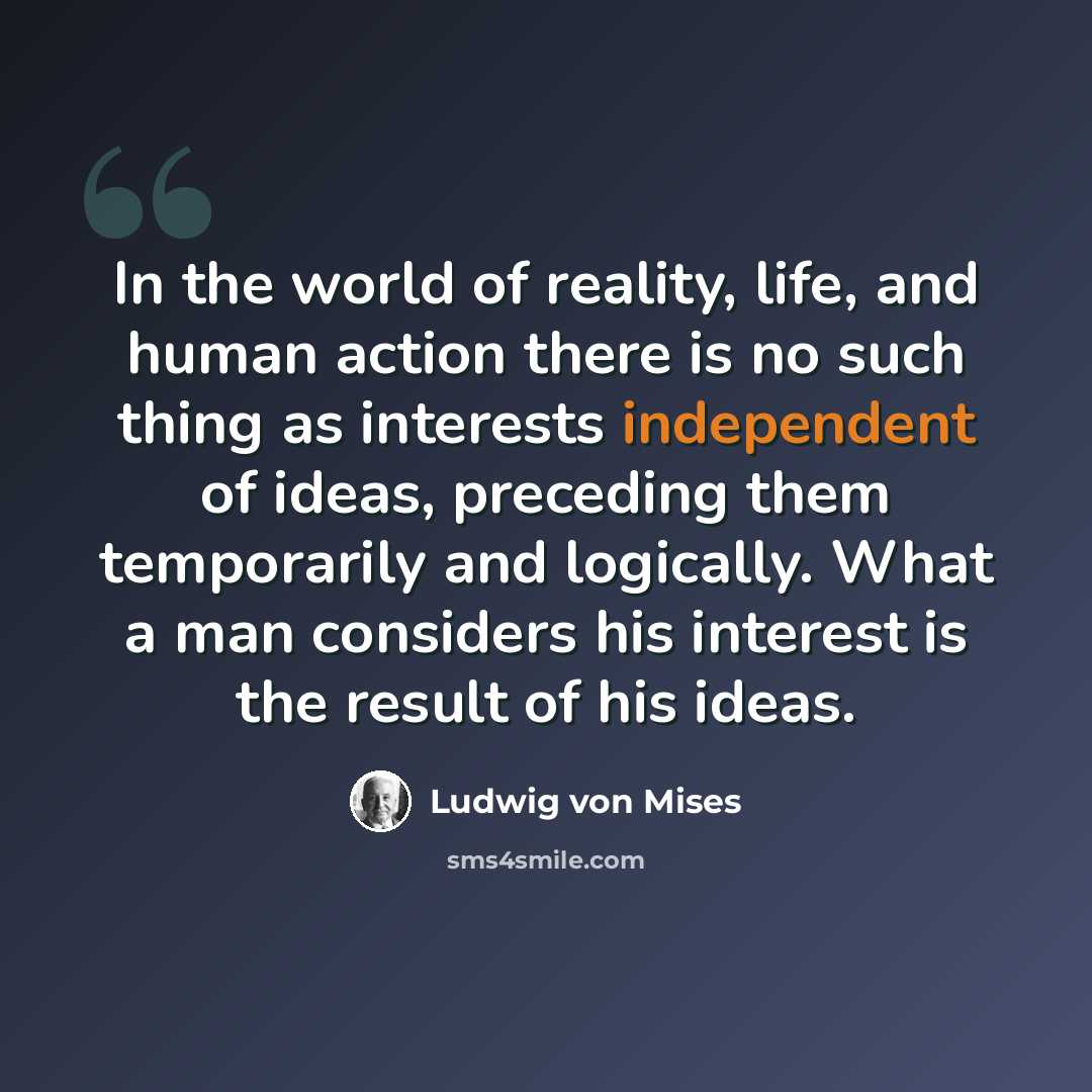 “In the world of reality, life, and human action there is no such thing as interests independent of ideas, preceding them temporarily and logically. What a man considers his interest is the result of his ideas.” quote by Ludwig von Mises
