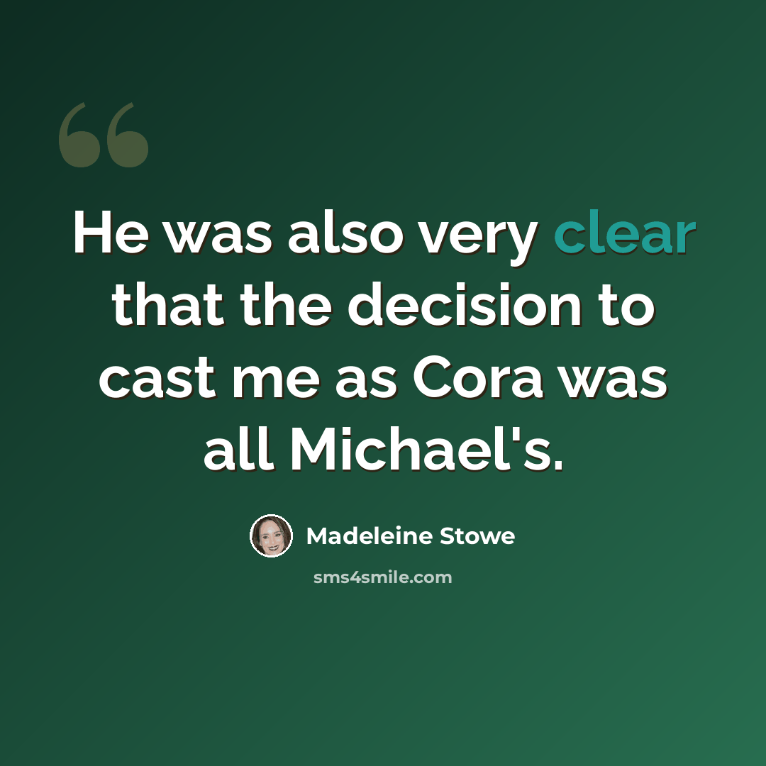 “He was also very clear that the decision to cast me as Cora was all Michael's.” quote by Madeleine Stowe