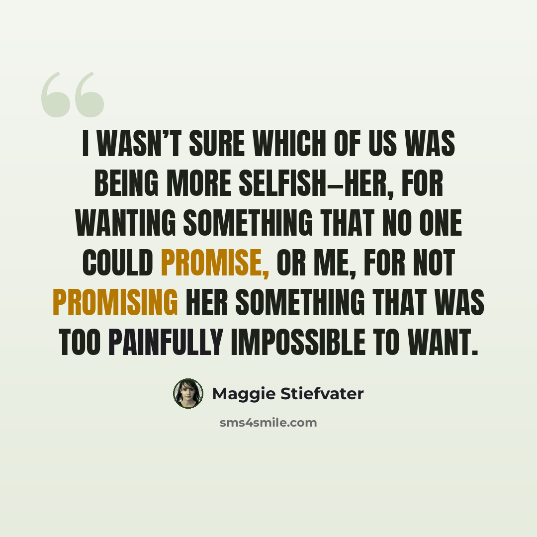 “I wasn’t sure which of us was being more selfish—her, for wanting something that no one could promise, or me, for not promising her something that was too painfully impossible to want.” quote by Maggie Stiefvater