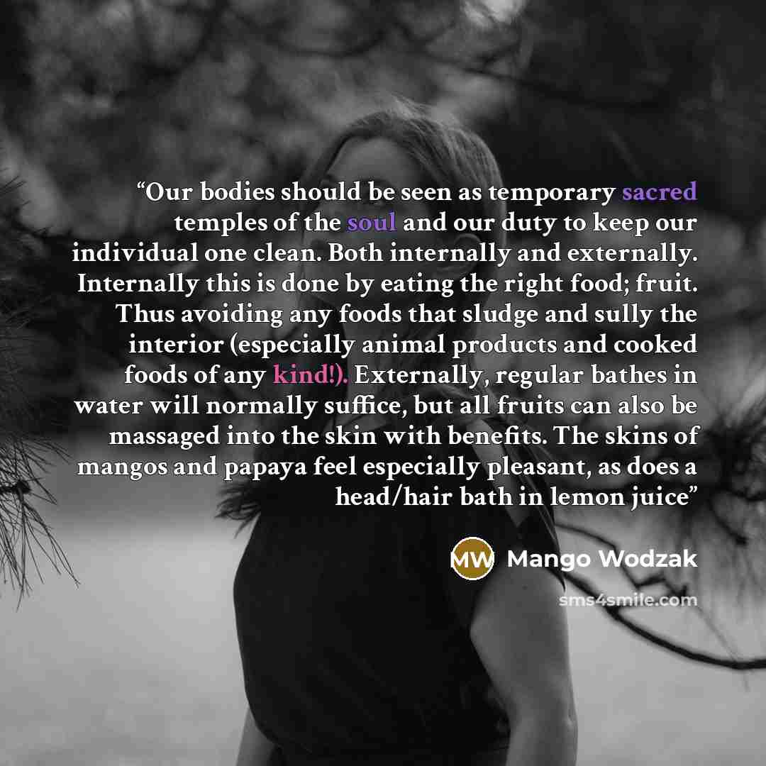 “Our bodies should be seen as temporary sacred temples of the soul and our duty to keep our individual one clean. Both internally and externally. Internally this is done by eating the right food; fruit. Thus avoiding any foods that sludge and sully the interior (especially animal products and…” quote by Mango Wodzak