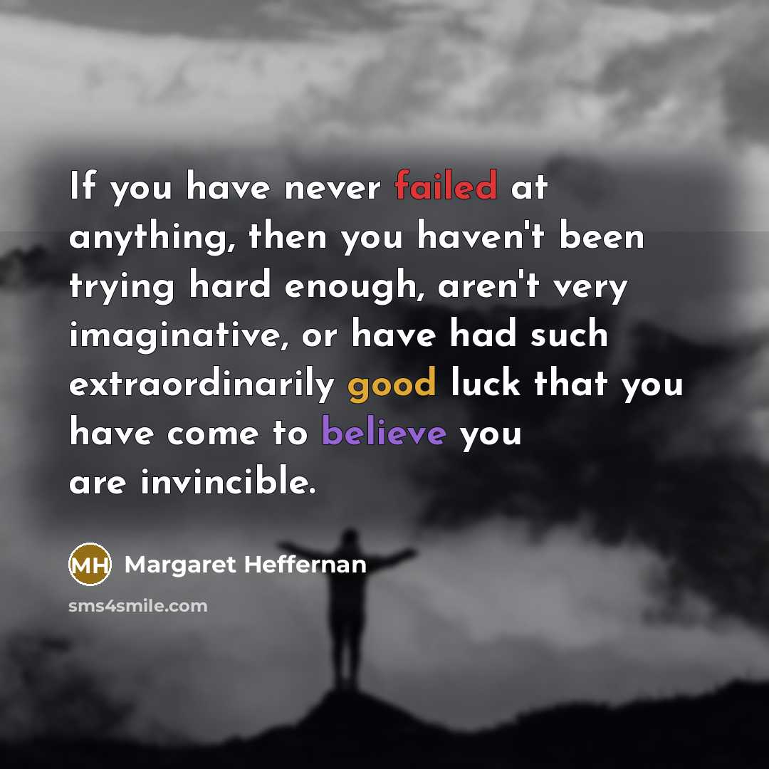 “If you have never failed at anything, then you haven't been trying hard enough, aren't very imaginative, or have had such extraordinarily good luck that you have come to believe you are invincible.” quote by Margaret Heffernan