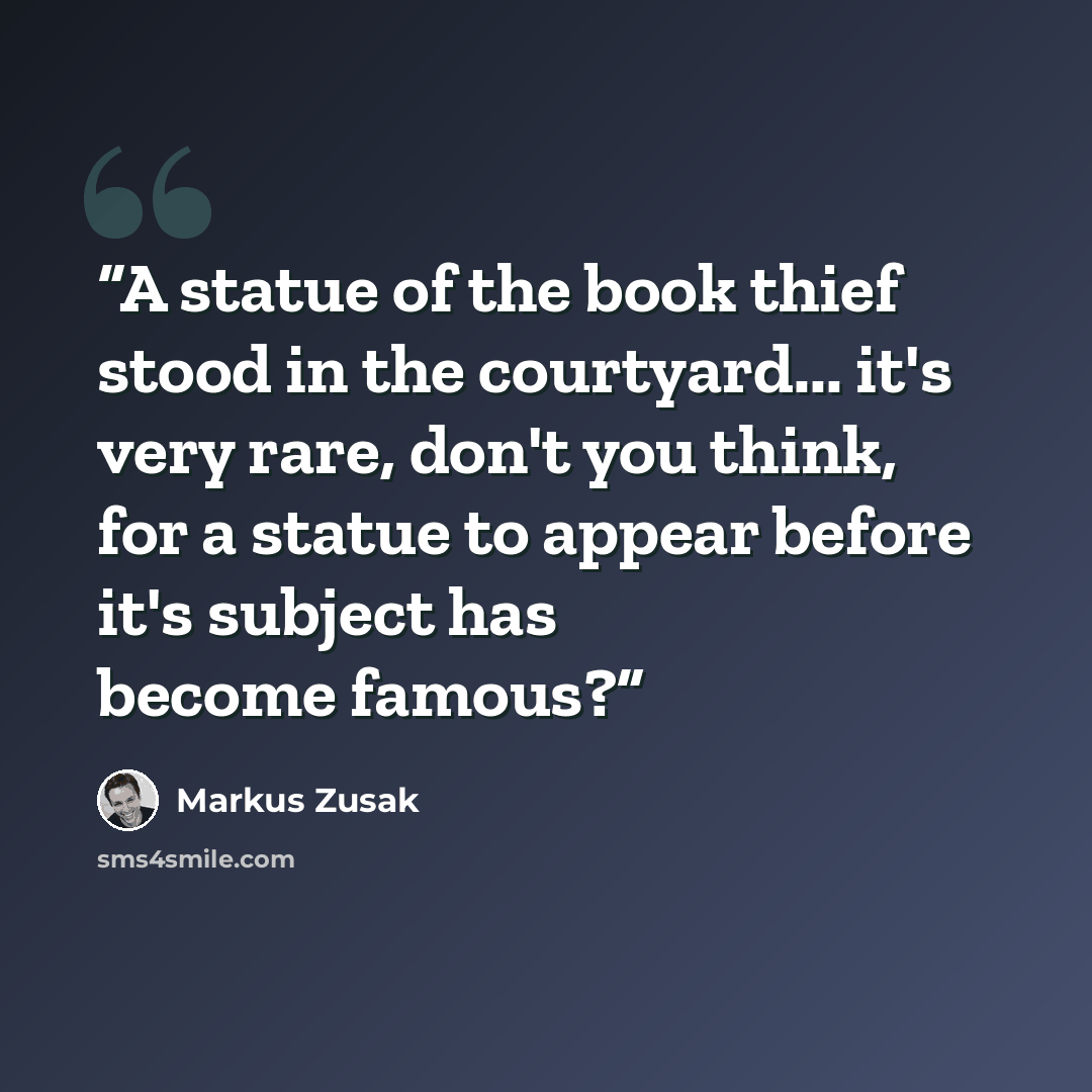 “A statue of the book thief stood in the courtyard... it's very rare, don't you think, for a statue to appear before it's subject has become famous?” quote by Markus Zusak