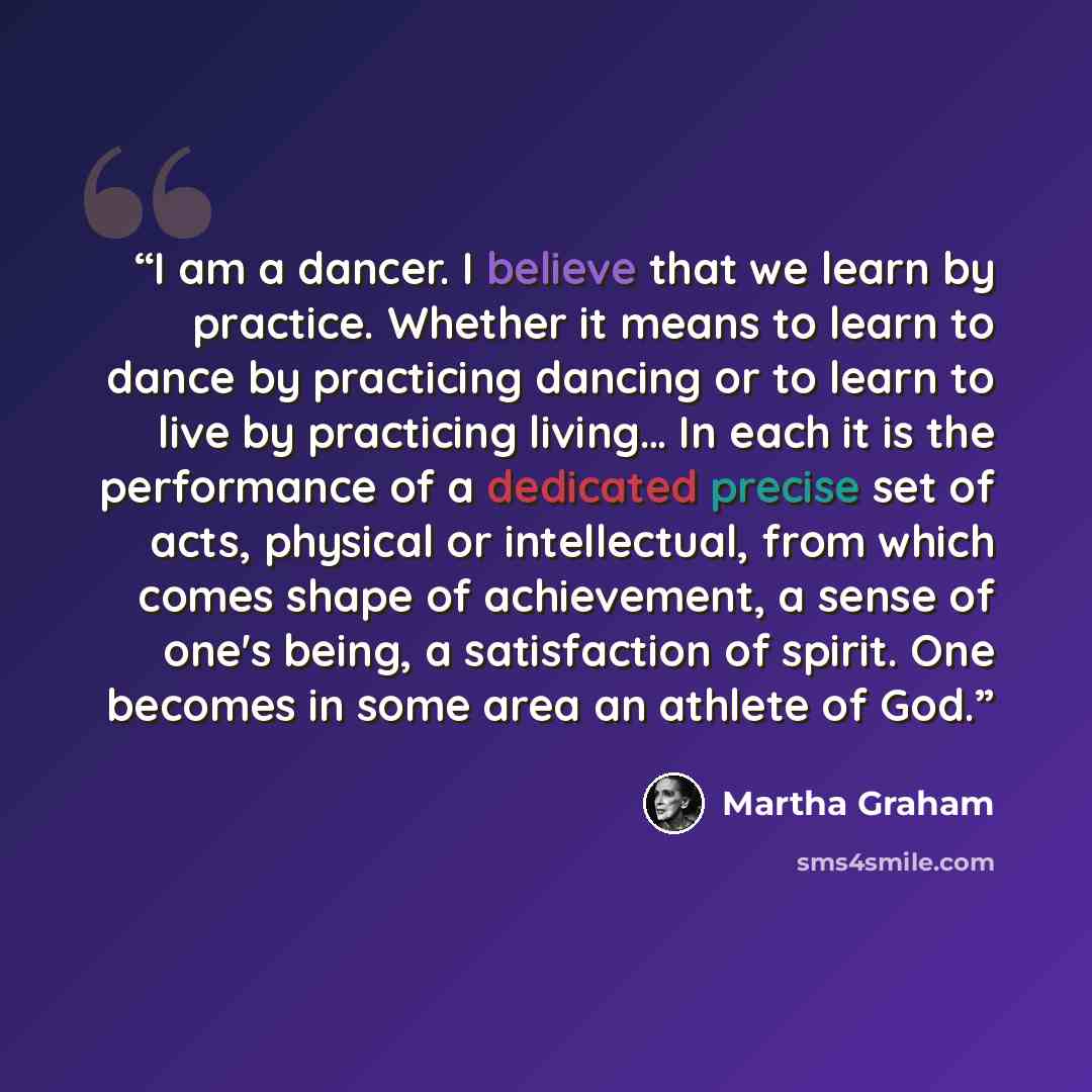 “I am a dancer. I believe that we learn by practice. Whether it means to learn to dance by practicing dancing or to learn to live by practicing living… In each it is the performance of a dedicated precise set of acts, physical or intellectual, from which comes shape of achievement, a sense of one's…” quote by Martha Graham