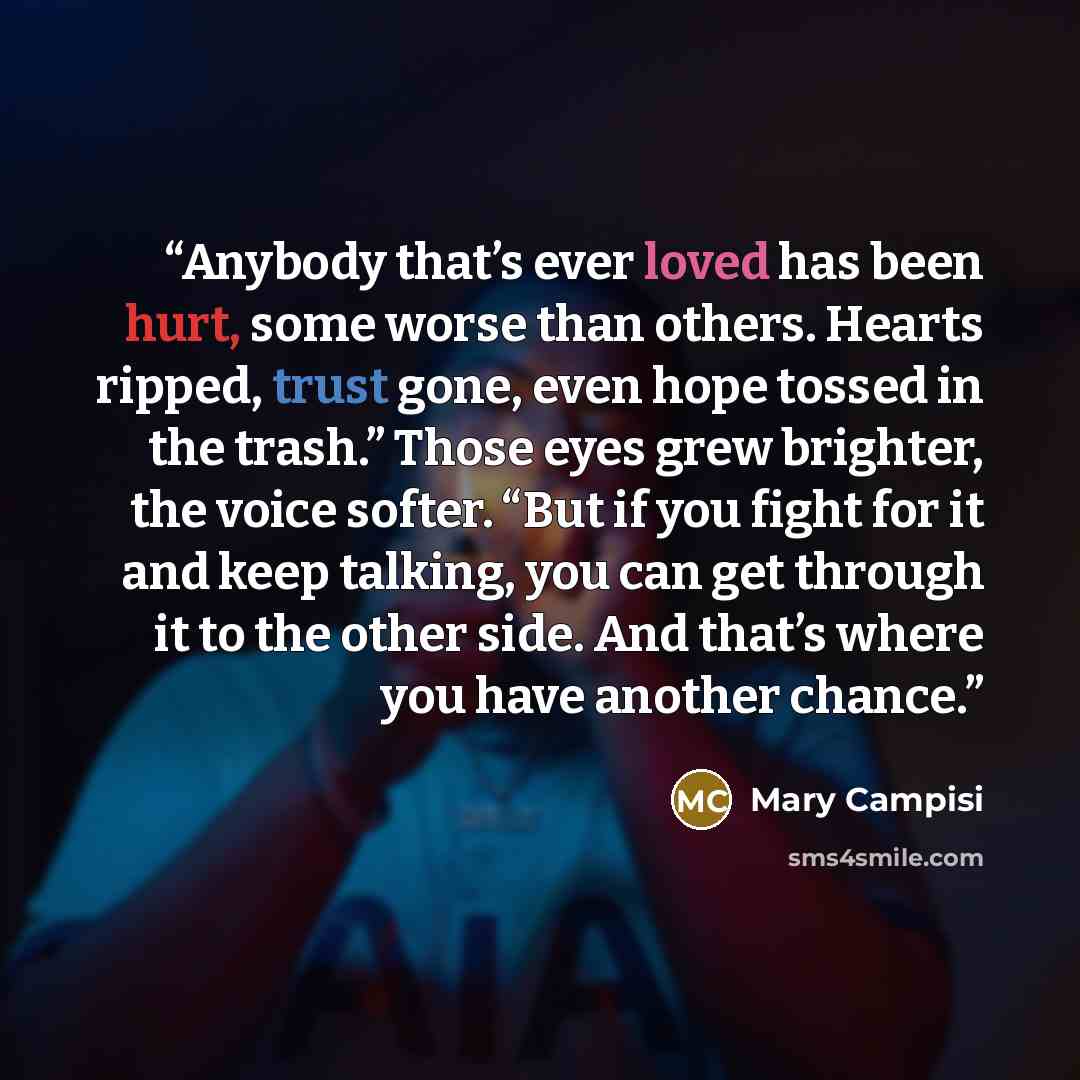 “Anybody that’s ever loved has been hurt, some worse than others. Hearts ripped, trust gone, even hope tossed in the trash.” Those eyes grew brighter, the voice softer. “But if you fight for it and keep talking, you can get through it to the other side. And that’s where you have another chance.” quote by Mary Campisi
