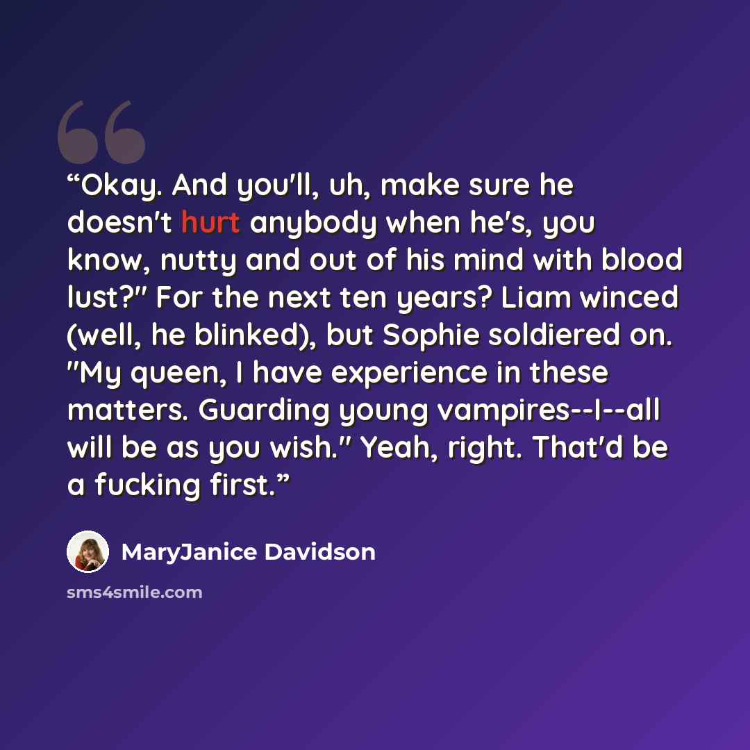 “Okay. And you'll, uh, make sure he doesn't hurt anybody when he's, you know, nutty and out of his mind with blood lust?" For the next ten years? Liam winced (well, he blinked), but Sophie soldiered on. "My queen, I have experience in these matters. Guarding young vampires--I--all will be as you…” quote by MaryJanice Davidson
