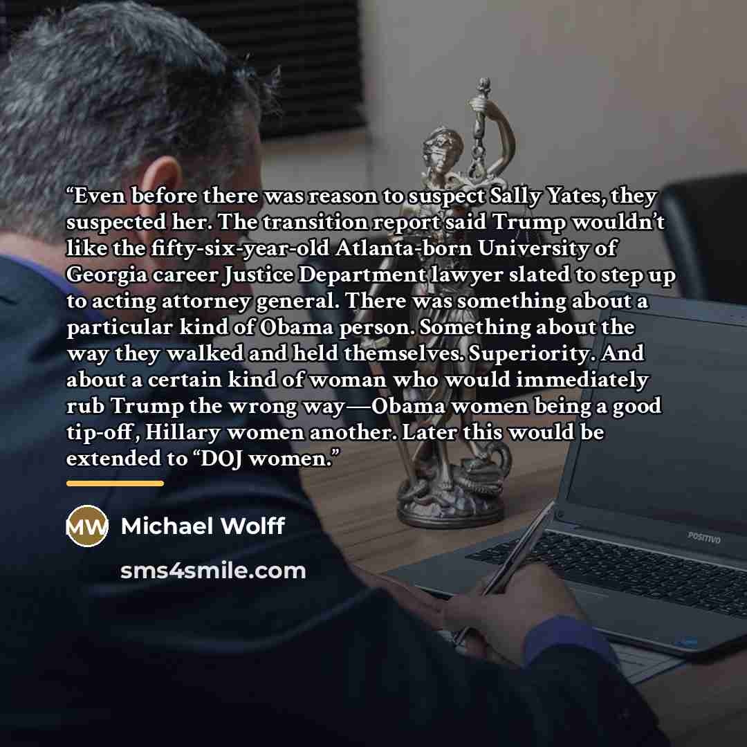 “Even before there was reason to suspect Sally Yates, they suspected her. The transition report said Trump wouldn’t like the fifty-six-year-old Atlanta-born University of Georgia career Justice Department lawyer slated to step up to acting attorney general. There was something about a particular…” quote by Michael Wolff