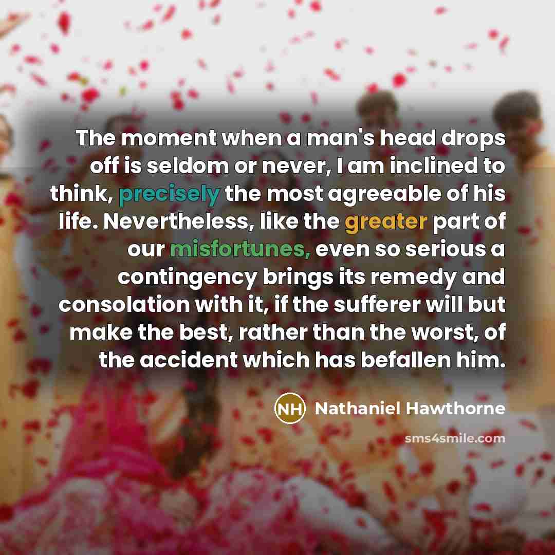 “The moment when a man's head drops off is seldom or never, I am inclined to think, precisely the most agreeable of his life. Nevertheless, like the greater part of our misfortunes, even so serious a contingency brings its remedy and consolation with it, if the sufferer will but make the best…” quote by Nathaniel Hawthorne