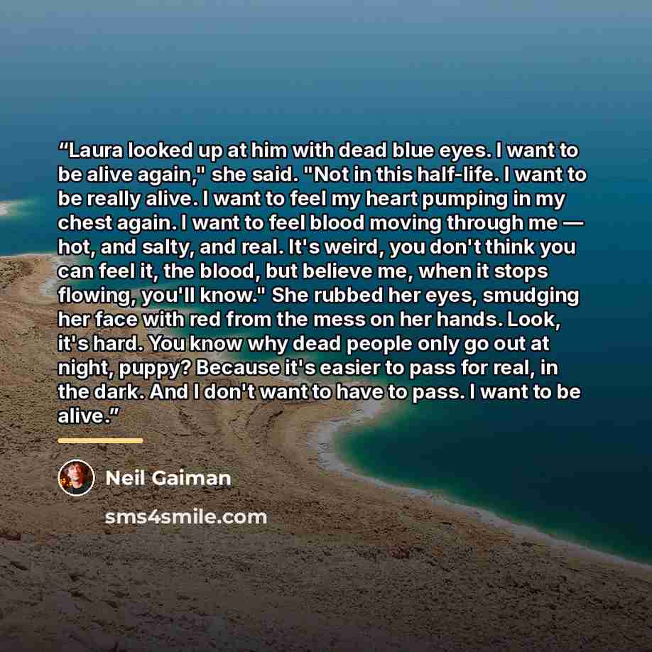 “Laura looked up at him with dead blue eyes. I want to be alive again," she said. "Not in this half-life. I want to be really alive. I want to feel my heart pumping in my chest again. I want to feel blood moving through me — hot, and salty, and real. It's weird, you don't think you can feel it, the…” quote by Neil Gaiman